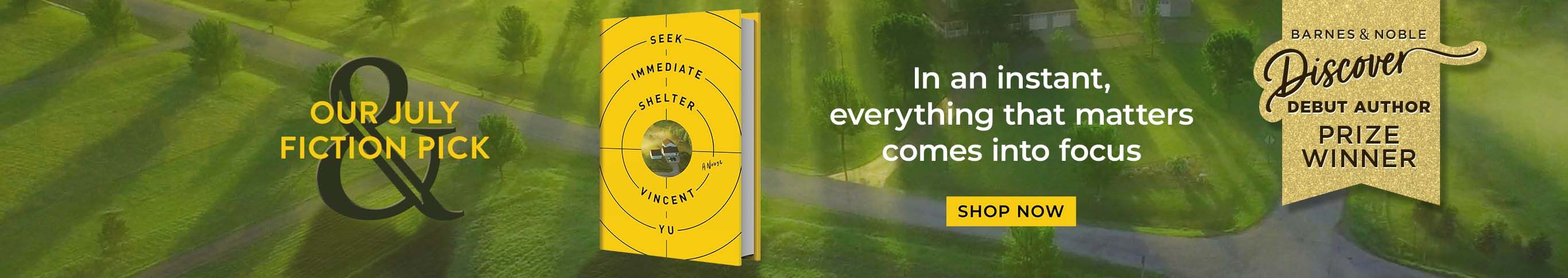 B&N Discover Debut Author Prize Winner. Our July Fiction Pick. Seek Immediate Shelter. In an instant, everything that matters comes into focus. Shop Now