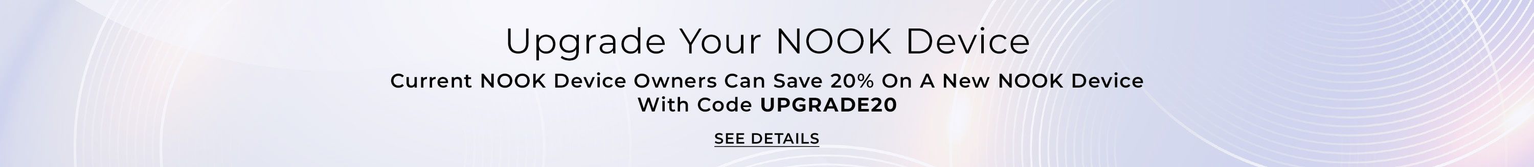 Upgrade Your NOOK Device - Current NOOK Device Owners Can Save 20% On A New NOOK Device With Code UPGRADE20.  See Details