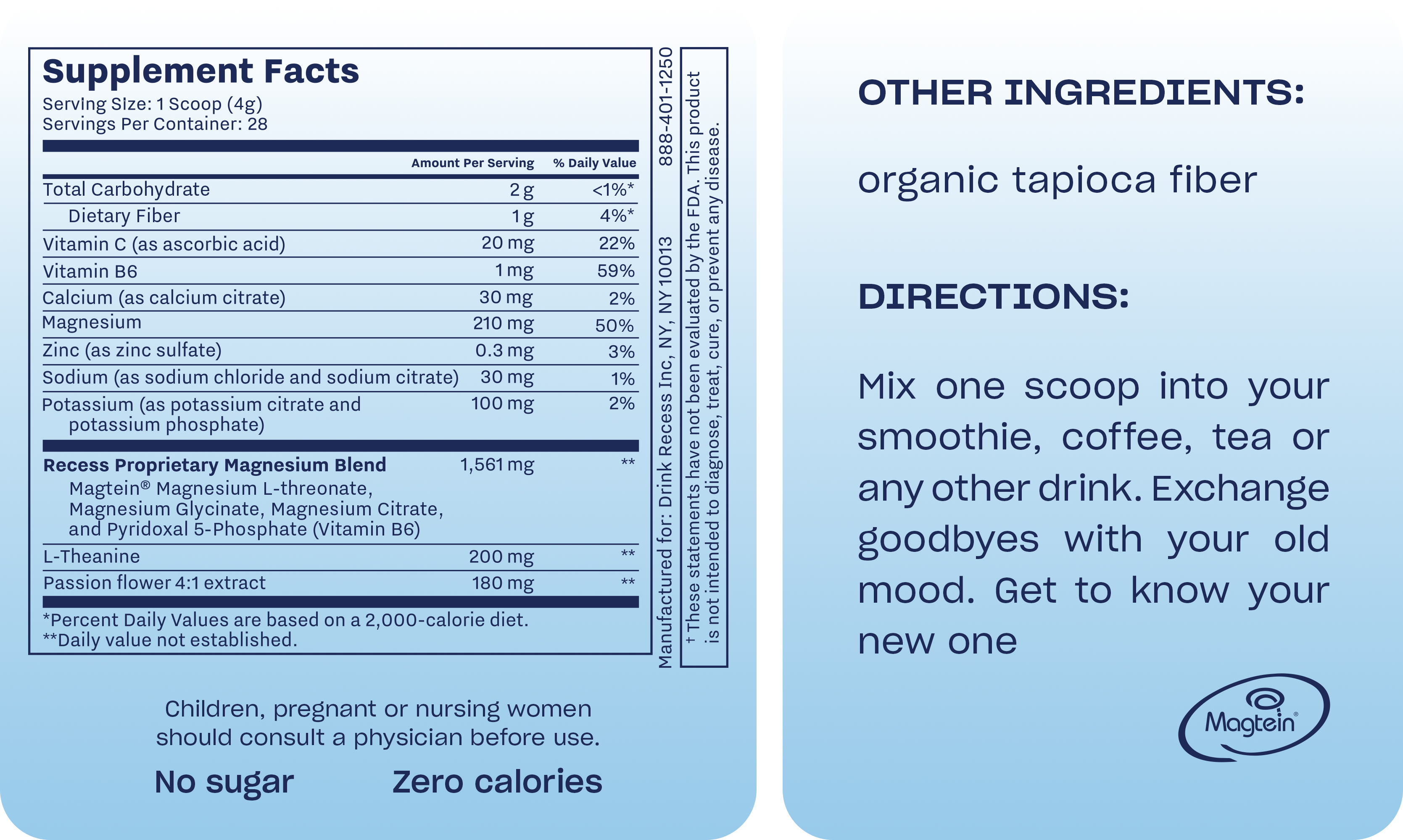 Unflavored recess mood powder tub (1 scoop, 4g serving, 28 servings per container) provides zero calories and contains no sugar. Per serving: Total Carbohydrate 2g (1g Dietary Fiber, 4% DV), 20mg Vitamin C (22% DV), 1mg Vitamin B6 (59% DV), 30mg Calcium, 210mg Magnesium (50% DV), with Zinc, Sodium, and Potassium, a 1,561mg Recess Proprietary Magnesium Blend (with Magtein®), 200mg L-Theanine, and 180mg Passion flower extract. Other ingredients are organic tapioca fiber. Directions: Mix one scoop into a smoothie or other drink. Consult a physician if pregnant, nursing, or a child. Not intended to diagnose, treat, cure, or prevent disease.