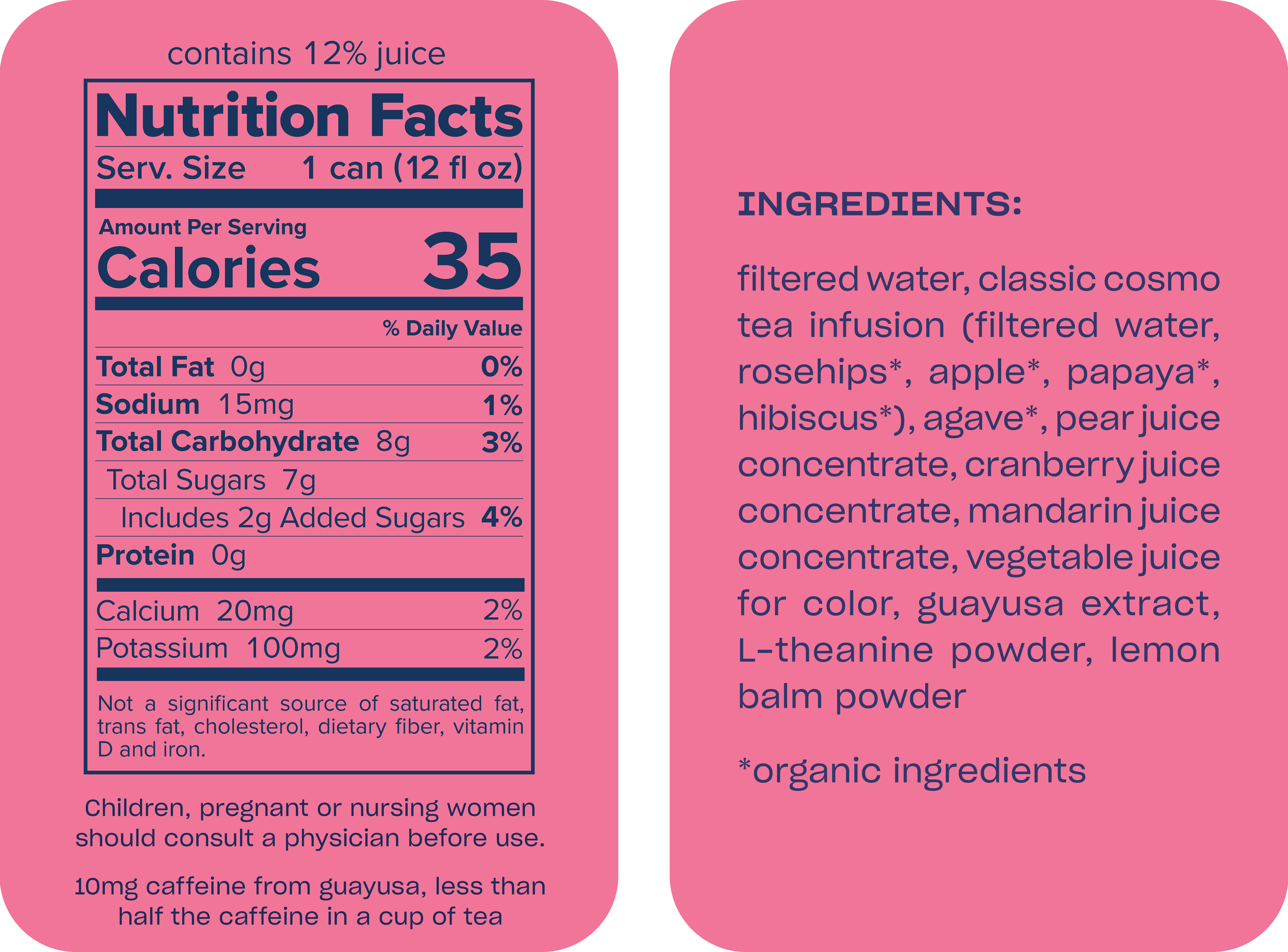 Classic Cosmo Zero-Proof mocktail, in a 12 fl oz can, has 35 calories and contains 12% juice. Nutrition per serving: Sodium 15mg (1% DV), Total Carbohydrate 8g (3% DV), Total Sugars 7g (including 2g added, 4% DV), Calcium 20mg (2% DV), and Potassium 100mg (2% DV). It is not a significant source of fat or cholesterol. Ingredients are filtered water, organic tea infusion, agave, pear, cranberry, and mandarin juice concentrates, vegetable juice for color, guayusa extract, L-theanine powder, and lemon balm powder. It contains 10mg of caffeine from guayusa. Consult a physician before use if pregnant or nursing.
