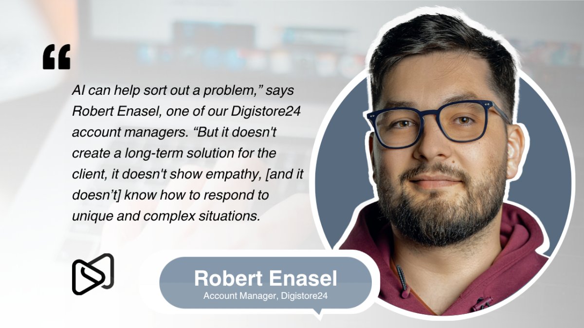 Robert Enasel, Account Manager at Digistore24, states: "AI can help sort out a problem, but it doesn't create a long-term solution for the client, it doesn't show empathy, and it doesn't know how to respond to unique and complex situations."
