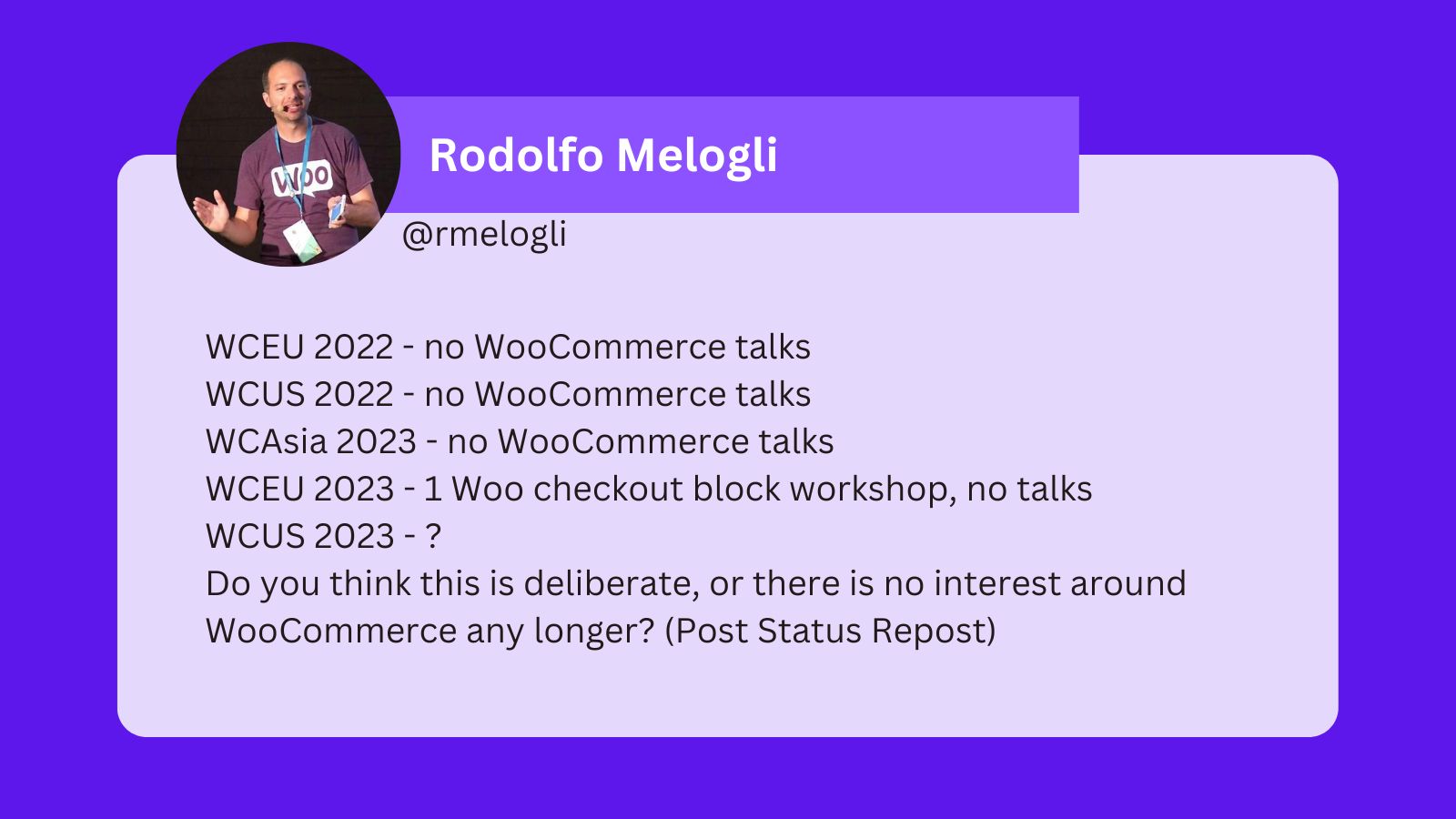 WCEU 2022 - no WooCommerce talks, WCUS 2022 - no WooCommerce talks, WCAsia 2023 - no WooCommerce talks WCEU 2023 - 1 Woo checkout block workshop, no talks, WCUS 2023 - ?, Do you think this is deliberate, or there is no interest around WooCommerce any longer? (Post Status Repost)