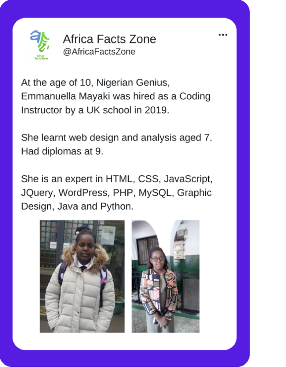 A tweet from AfricaFactsZone that shows pictures of 14 year old Emmanuella Mayaki and reads “At the age of 10, Nigerian Genius, Emmanuella Mayaki was hired as a Coding Instructor by a UK school in 2019. She learnt web design and analysis aged 7. Had diplomas at 9. She is an expert in HTML, CSS, JavaScript, JQuery, WordPress, PHP, MySQL, Graphic Design, Java and Python.”
