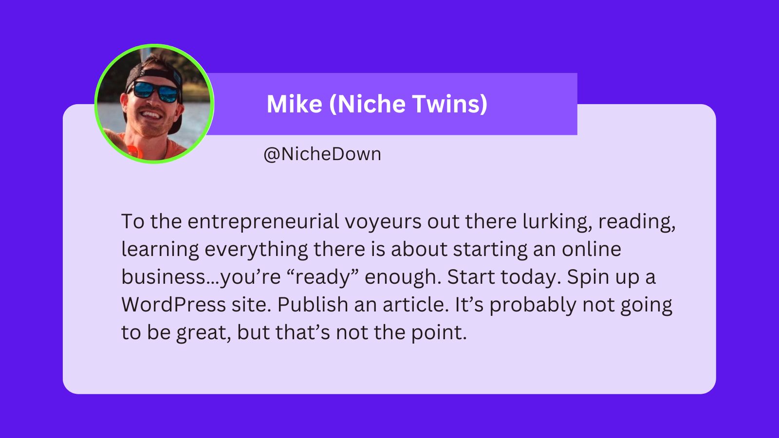 A tweet from Mike from Niche Twins that says: To the entrepreneurial voyeurs out there lurking, reading, learning everything there is about starting an online business…you’re “ready” enough. Start today. Spin up a WordPress site. Publish an article. It’s probably not going to be great, but that’s not the point.