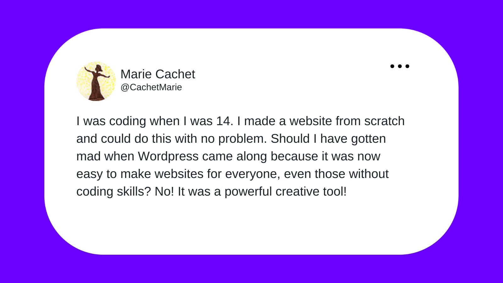 Marie Cachet tweeting "I was coding when I was 14. I made a website from scratch and could do this with no problem. Should I have gotten mad when WordPress came along because it was now easy to make websites for everyone, even those without coding skills? No! It was a powerful creative tool!"