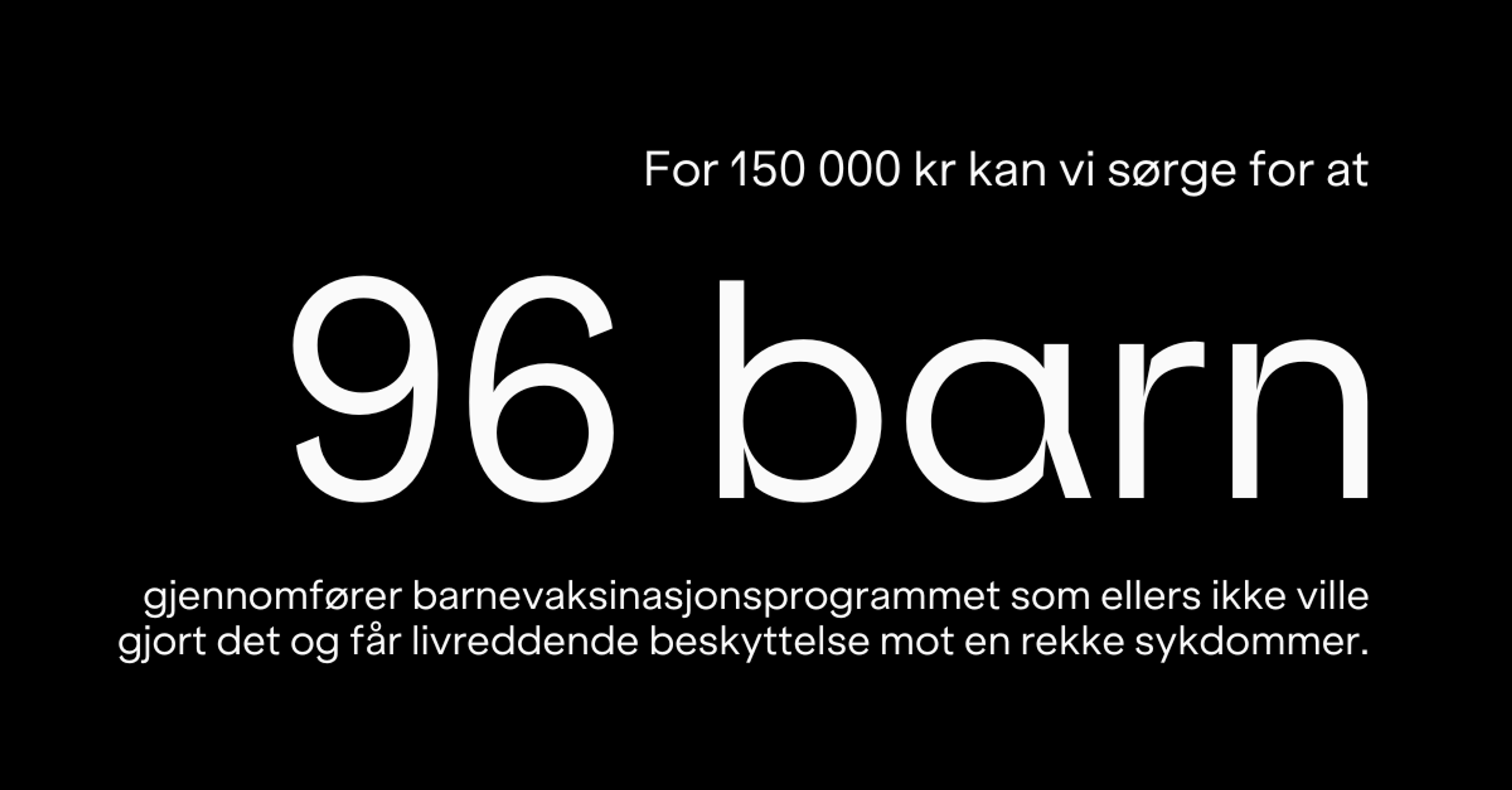 For  150000 kr kan vi sørge for at 96 barn gjennomfører barnevaksinasjonsprogrammet som ellers ikke ville gjort det og får livreddende beskyttelse mot en rekke sykdommer.