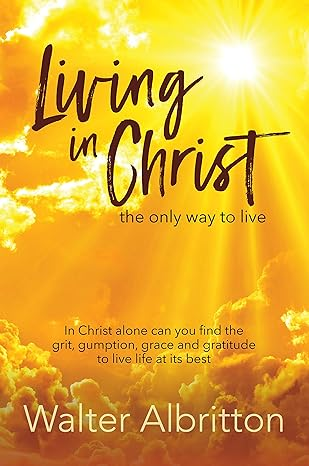 Living in Christ, the Only Way to Live: In Christ Alone Can You Find the Grit, Gumption, Grace and Gratitude to Live Life at Its Best thumbnail