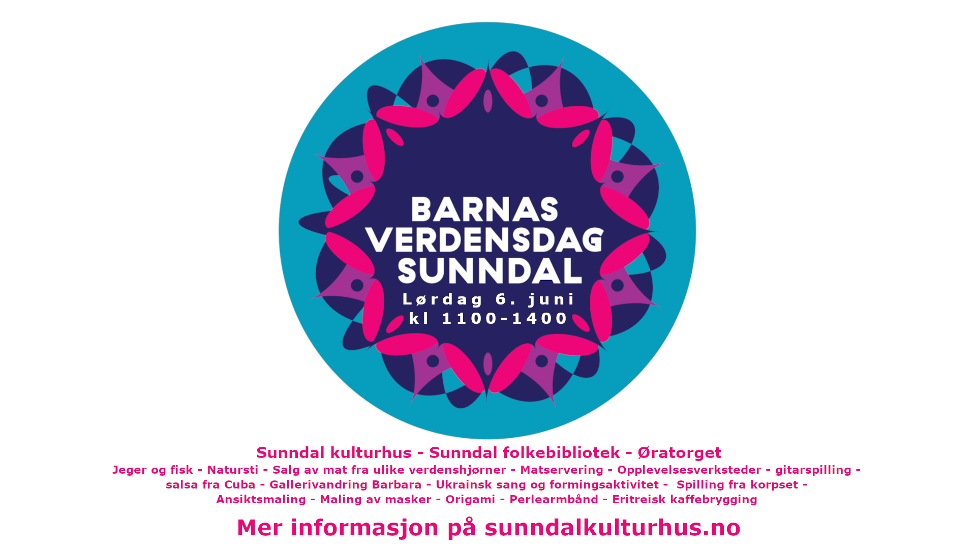 Barnas Verdensdag Sunndal. lørdag 6. juni kl 1100-1400. Sunndal kulturhus - Sunndal folkebibliotek - Øratorget Jeger og fisk - Natursti - Salg av mat fra ulike verdenshjørner - Matservering - Opplevelsesverksteder - gitarspilling -  salsa fra Cuba - Gallerivandring Barbara - Ukrainsk sang og formingsaktivitet -  Spilling fra korpset -  Ansiktsmaling - Maling av masker - Origami - Perlearmbånd - Eritreisk kaffebrygging    Mer informasjon på sunndalkulturhus.no