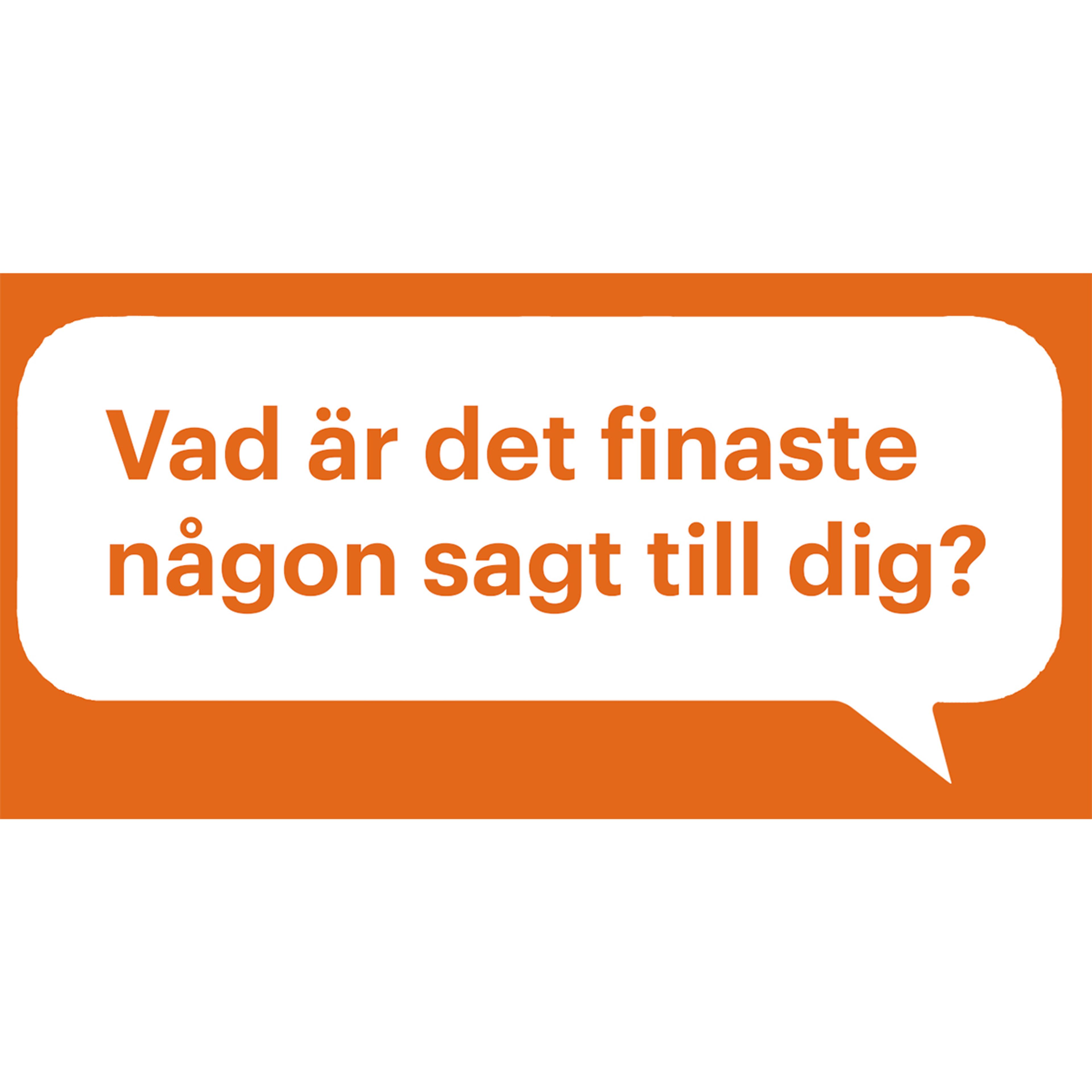 Orange speech bubble with the text "Vad är det finaste någon sagt till dig?", which translates to "What is the nicest thing someone has said to you?".​​​​‌﻿‍﻿​‍​‍‌‍﻿﻿‌﻿​‍‌‍‍‌‌‍‌﻿‌‍‍‌‌‍﻿‍​‍​‍​﻿‍‍​‍​‍‌﻿​﻿‌‍​‌‌‍﻿‍‌‍‍‌‌﻿‌​‌﻿‍‌​‍﻿‍‌‍‍‌‌‍﻿﻿​‍​‍​‍﻿​​‍​‍‌‍‍​‌﻿​‍‌‍‌‌‌‍‌‍​‍​‍​﻿‍‍​‍​‍‌‍‍​‌﻿‌​‌﻿‌​‌﻿​​‌﻿​﻿​﻿‍‍​‍﻿﻿​‍﻿﻿‌﻿‌﻿‌﻿‌﻿‌﻿‌﻿​‍﻿‍‌‍​﻿‌‍﻿﻿‌‍﻿​‌‍﻿﻿‌﻿​‍‌‍​‌‌‍﻿‌‌‍​‌​‍﻿‍‌﻿​﻿‌‍‌‌​‍﻿﻿‌﻿​﻿‌﻿‌​‌﻿‌‌‌‍‌​‌‍‍‌‌‍﻿﻿​‍﻿﻿‌‍‍‌‌‍﻿‍‌﻿‌​‌‍‌‌‌‍﻿‍‌﻿‌​​‍﻿﻿‌‍‌‌‌‍‌​‌‍‍‌‌﻿‌​​‍﻿﻿‌‍﻿‌‌‍﻿﻿‌‍‌​‌‍‌‌​﻿﻿‌‌﻿​​‌﻿​‍‌‍‌‌‌﻿​﻿‌‍‌‌‌‍﻿‍‌﻿‌​‌‍​‌‌﻿‌​‌‍‍‌‌‍﻿﻿‌‍﻿‍​﻿‍﻿‌‍‍‌‌‍‌​​﻿﻿‌​﻿​‌‌‍​‍‌‍‌‍‌‍‌​​﻿‍​‌‍‌​​﻿‍‌​﻿‍‌​‍﻿‌‌‍‌‌‌‍‌​​﻿​‌‌‍‌‌​‍﻿‌​﻿‌​​﻿​​​﻿‌​‌‍‌‍​‍﻿‌‌‍​‍‌‍​‌​﻿​‌​﻿​﻿​‍﻿‌‌‍‌‌‌‍‌‌​﻿‌​‌‍‌‌​﻿‌‌‌‍‌‌‌‍​‍​﻿‍​​﻿​​​﻿‍‌‌‍​﻿​﻿​‌​﻿‍﻿‌﻿‌​‌﻿‍‌‌﻿​​‌‍‌‌​﻿﻿‌‌‍​﻿‌‍﻿﻿‌‍﻿‍‌﻿‌​‌‍‌‌‌‍﻿‍‌﻿‌​‌‌​​‌‍​‌‌‍‌﻿‌‍‌‌​﻿‍﻿‌﻿​​‌‍​‌‌﻿‌​‌‍‍​​﻿﻿‌‌‍​﻿‌‍﻿﻿‌‍﻿‍‌﻿‌​‌‍‌‌‌‍﻿‍‌﻿‌​‌​​‍‌‍﻿​‌‍﻿﻿‌‍​﻿‌‍‍﻿‌﻿​﻿​‍‌‌​﻿‌‌‌​​‍‌‌﻿﻿‌‍‍﻿‌‍‌‌‌﻿‍‌​‍‌‌​﻿​﻿‌​‌​​‍‌‌​﻿​﻿‌​‌​​‍‌‌​﻿​‍​﻿​‍‌‍‌​​﻿‌﻿‌‍‌‌​﻿​​​﻿​​​﻿‌‌​﻿‌​​﻿​﻿‌‍​‌​﻿‍​‌‍​﻿‌‍‌‍​‍‌‌​﻿​‍​﻿​‍​‍‌‌​﻿‌‌‌​‌​​‍﻿‍‌‍‍‌‌﻿‌​‌‍‌‌‌‍﻿‌‌﻿​﻿​‍‌‌​﻿‌‌‌​​‍‌‌﻿﻿‌‍‍﻿‌‍‌‌‌﻿‍‌​‍‌‌​﻿​﻿‌​‌​​‍‌‌​﻿​﻿‌​‌​​‍‌‌​﻿​‍​﻿​‍​﻿​﻿​﻿‌﻿‌‍‌‌​﻿​‍‌‍‌‌‌‍​﻿​﻿​﻿‌‍‌​‌‍​﻿‌‍​‍​﻿‌​​﻿​‌​‍‌‌​﻿​‍​﻿​‍​‍‌‌​﻿‌‌‌​‌​​‍﻿‍‌‍﻿‌‌‍‌‌‌‍‌​‌‍‍‌‌‍​‌​‍﻿‍‌‍‍‌‌‍﻿‌‌‍​‌‌‍‌﻿‌‍‌‌​‍﻿‍‌‍​‌‌‍﻿​‌﻿‌​‌‌‌​‌‍‌‌‌﻿‍​‌﻿‌​​﻿﻿﻿‌‍​‍‌‍​‌‌﻿​﻿‌‍‌‌‌‌‌‌‌﻿​‍‌‍﻿​​﻿﻿‌‌‍‍​‌﻿‌​‌﻿‌​‌﻿​​‌﻿​﻿​‍‌‌​﻿​﻿‌​​‌​‍‌‌​﻿​‍‌​‌‍​‍‌‌​﻿​‍‌​‌‍‌﻿‌﻿‌﻿‌﻿‌﻿‌﻿​‍﻿‍‌‍​﻿‌‍﻿﻿‌‍﻿​‌‍﻿﻿‌﻿​‍‌‍​‌‌‍﻿‌‌‍​‌​‍﻿‍‌﻿​﻿‌‍‌‌​‍‌‌​﻿​‍‌​‌‍‌﻿​﻿‌﻿‌​‌﻿‌‌‌‍‌​‌‍‍‌‌‍﻿﻿​‍‌‍‌‍‍‌‌‍‌​​﻿﻿‌​﻿​‌‌‍​‍‌‍‌‍‌‍‌​​﻿‍​‌‍‌​​﻿‍‌​﻿‍‌​‍﻿‌‌‍‌‌‌‍‌​​﻿​‌‌‍‌‌​‍﻿‌​﻿‌​​﻿​​​﻿‌​‌‍‌‍​‍﻿‌‌‍​‍‌‍​‌​﻿​‌​﻿​﻿​‍﻿‌‌‍‌‌‌‍‌‌​﻿‌​‌‍‌‌​﻿‌‌‌‍‌‌‌‍​‍​﻿‍​​﻿​​​﻿‍‌‌‍​﻿​﻿​‌​‍‌‍‌﻿‌​‌﻿‍‌‌﻿​​‌‍‌‌​﻿﻿‌‌‍​﻿‌‍﻿﻿‌‍﻿‍‌﻿‌​‌‍‌‌‌‍﻿‍‌﻿‌​‌‌​​‌‍​‌‌‍‌﻿‌‍‌‌​‍‌‍‌﻿​​‌‍​‌‌﻿‌​‌‍‍​​﻿﻿‌‌‍​﻿‌‍﻿﻿‌‍﻿‍‌﻿‌​‌‍‌‌‌‍﻿‍‌﻿‌​‌​​‍‌‍﻿​‌‍﻿﻿‌‍​﻿‌‍‍﻿‌﻿​﻿​‍‌‌​﻿‌‌‌​​‍‌‌﻿﻿‌‍‍﻿‌‍‌‌‌﻿‍‌​‍‌‌​﻿​﻿‌​‌​​‍‌‌​﻿​﻿‌​‌​​‍‌‌​﻿​‍​﻿​‍‌‍‌​​﻿‌﻿‌‍‌‌​﻿​​​﻿​​​﻿‌‌​﻿‌​​﻿​﻿‌‍​‌​﻿‍​‌‍​﻿‌‍‌‍​‍‌‌​﻿​‍​﻿​‍​‍‌‌​﻿‌‌‌​‌​​‍﻿‍‌‍‍‌‌﻿‌​‌‍‌‌‌‍﻿‌‌﻿​﻿​‍‌‌​﻿‌‌‌​​‍‌‌﻿﻿‌‍‍﻿‌‍‌‌‌﻿‍‌​‍‌‌​﻿​﻿‌​‌​​‍‌‌​﻿​﻿‌​‌​​‍‌‌​﻿​‍​﻿​‍​﻿​﻿​﻿‌﻿‌‍‌‌​﻿​‍‌‍‌‌‌‍​﻿​﻿​﻿‌‍‌​‌‍​﻿‌‍​‍​﻿‌​​﻿​‌​‍‌‌​﻿​‍​﻿​‍​‍‌‌​﻿‌‌‌​‌​​‍﻿‍‌‍﻿‌‌‍‌‌‌‍‌​‌‍‍‌‌‍​‌​‍﻿‍‌‍‍‌‌‍﻿‌‌‍​‌‌‍‌﻿‌‍‌‌​‍﻿‍‌‍​‌‌‍﻿​‌﻿‌​‌‌‌​‌‍‌‌‌﻿‍​‌﻿‌​​‍‌‍‌﻿​​‌‍‌‌‌﻿​‍‌﻿​﻿‌﻿​​‌‍‌‌‌‍​﻿‌﻿‌​‌‍‍‌‌﻿‌‍‌‍‌‌​﻿﻿‌‌﻿​​‌﻿‌‌‌‍​‍‌‍﻿​‌‍‍‌‌﻿​﻿‌‍‍​‌‍‌‌‌‍‌​​‍​‍‌﻿﻿‌