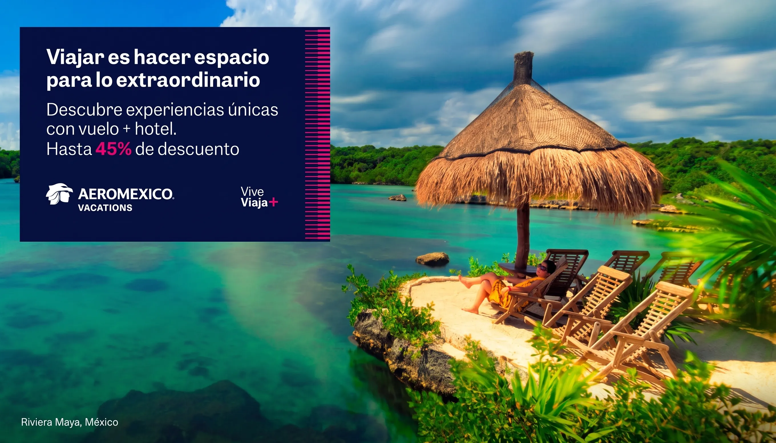 Viajar es hacer espacio para lo extraordinario. Descubre experiencias únicas con vuelo + hotel. Hasta 45% de descuento. Vive, Viaja+ by Aeroméxico Vacations. Riviera Maya, México