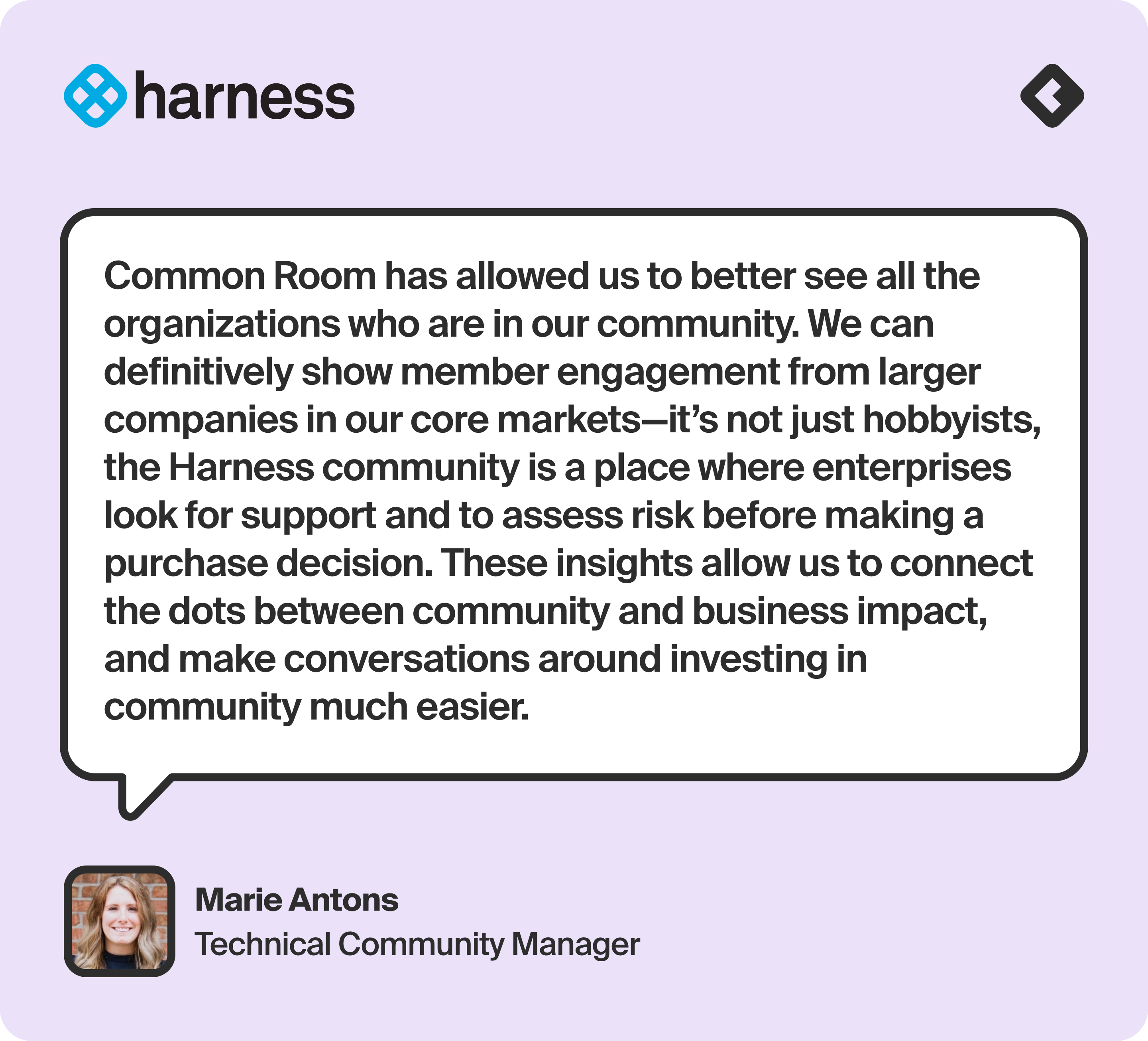 “Common Room has allowed us to better see all the organizations who are in our community. We can definitively show member engagement from larger companies in our core markets—it’s not just hobbyists, the Harness community is a place where enterprises look for support and to assess risk before making a purchase decision. These insights allow us to connect the dots between community and business impact, and make conversations around investing in community much easier.” — Marie Antons, Technical Community Manager at Harness