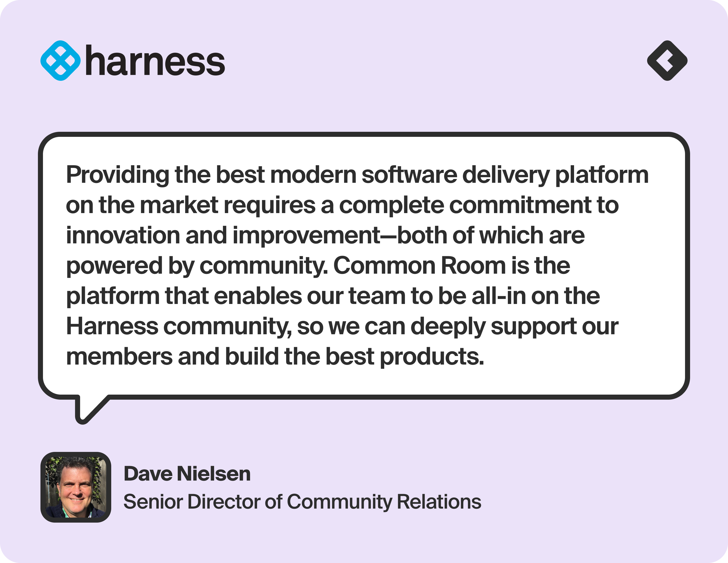 “Providing the best modern software delivery platform on the market requires a complete commitment to innovation and improvement—both of which are powered by community. Common Room is the platform that enables our team to be all-in on the Harness community, so we can deeply support our members and build the best products.” — Dave Nielsen, Senior Director, Community Relations