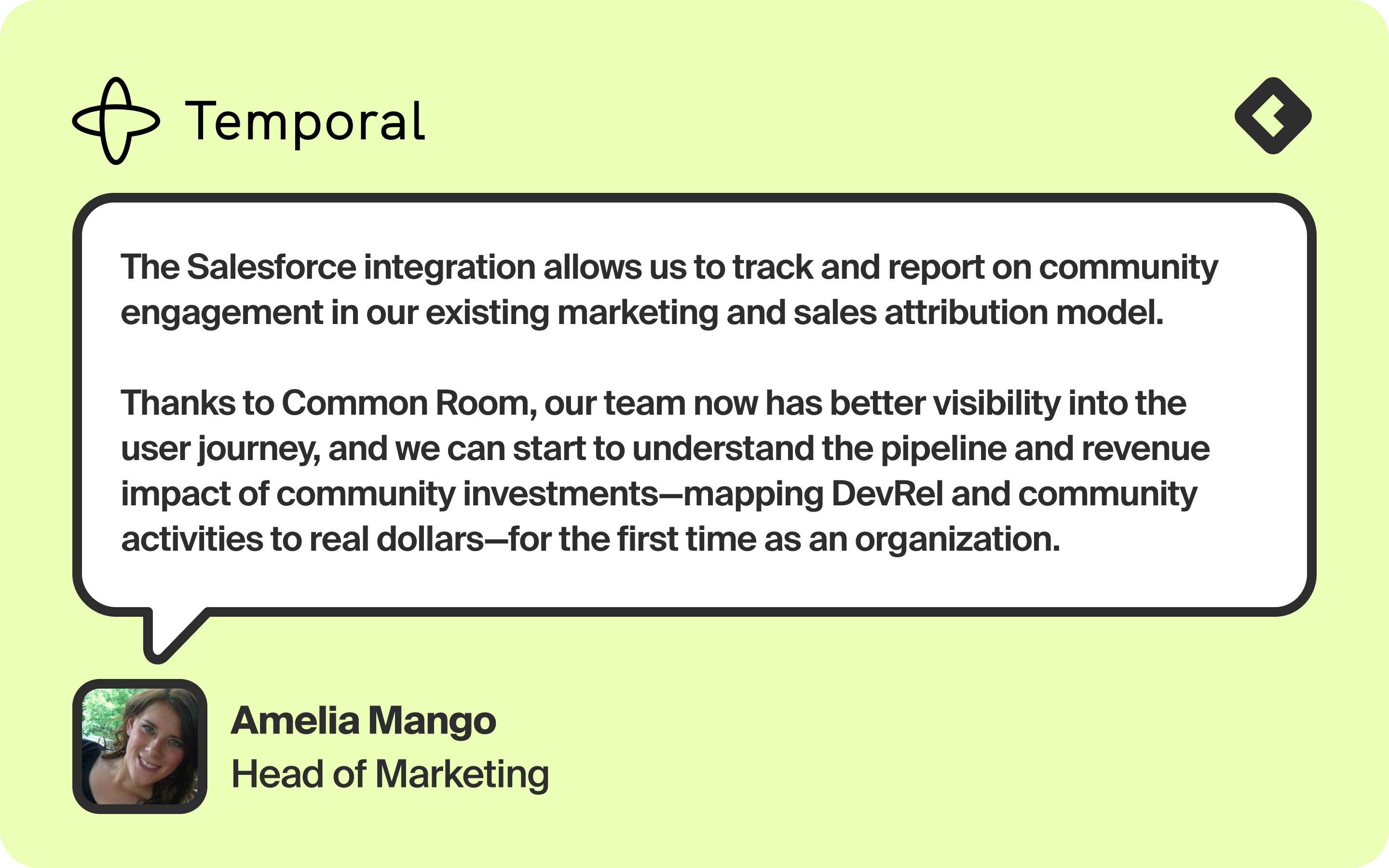 Image of a quote from Amelia Mango, Head of Marketing at Temporal: "The Salesforce integration allows us to track and report on community engagement in our existing marketing and sales attribution model. Thanks to Common Room, our team now has better visibility into the user journey, and we can start to understand the pipeline and revenue impact of community investments—mapping DevRel and community activities to real dollars—for the first time as an organization."