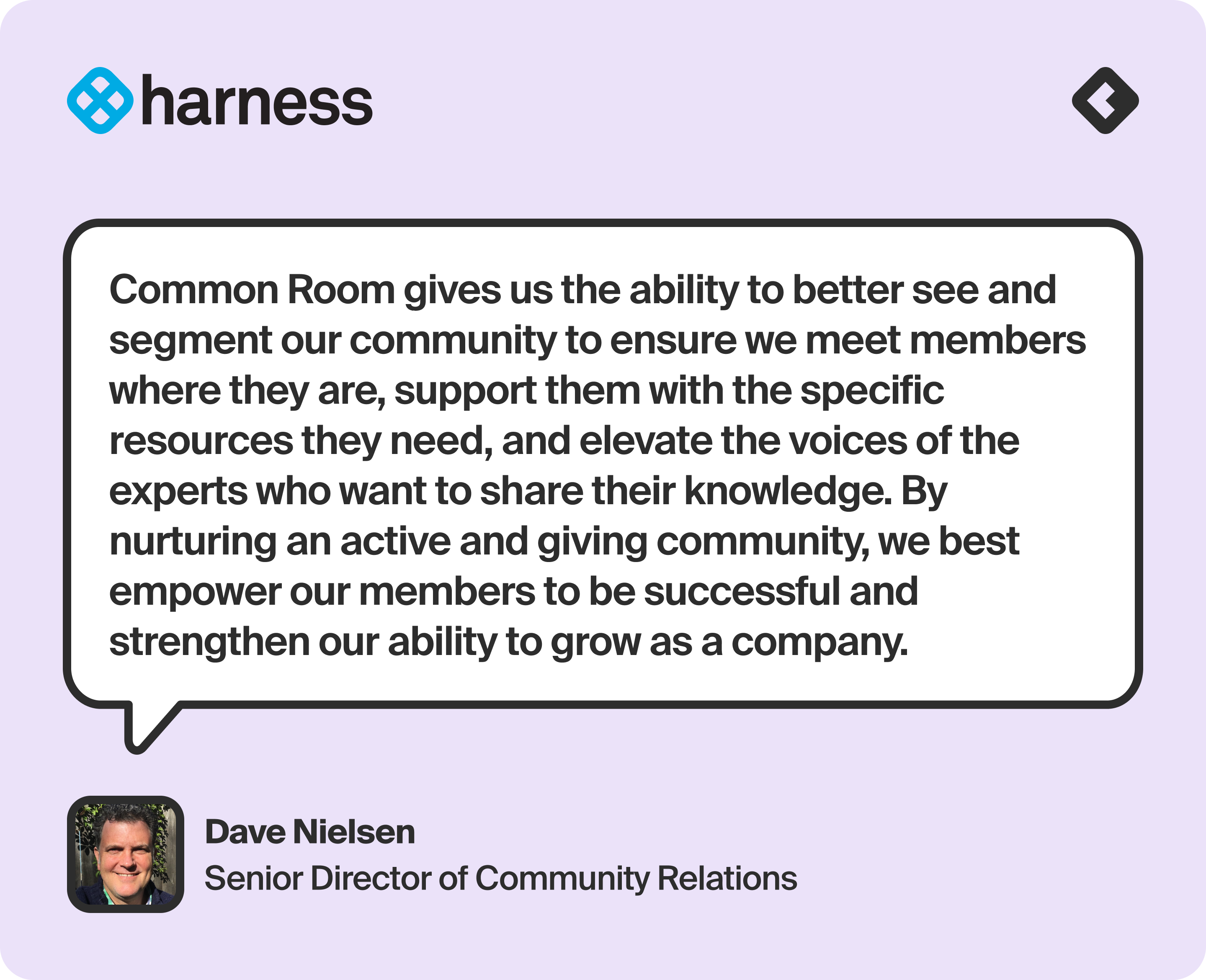 “Common Room gives us the ability to better see and segment our community to ensure we meet members where they are, support them with the specific resources they need, and elevate the voices of the experts who want to share their knowledge. By nurturing an active and giving community, we best empower our members to be successful and strengthen our ability to grow as a company.” — Dave Nielsen, Senior Director of Community Relations