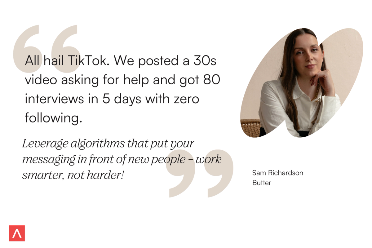 Co-founder and CEO of Butter, Sam Richardson, says, "All hail TikTok. We posted a 30 second video asking for help and got 80 interviews in 5 days with zero following. Leverage algorithms that put your messaging in front of new people - work smarter, not harder!"