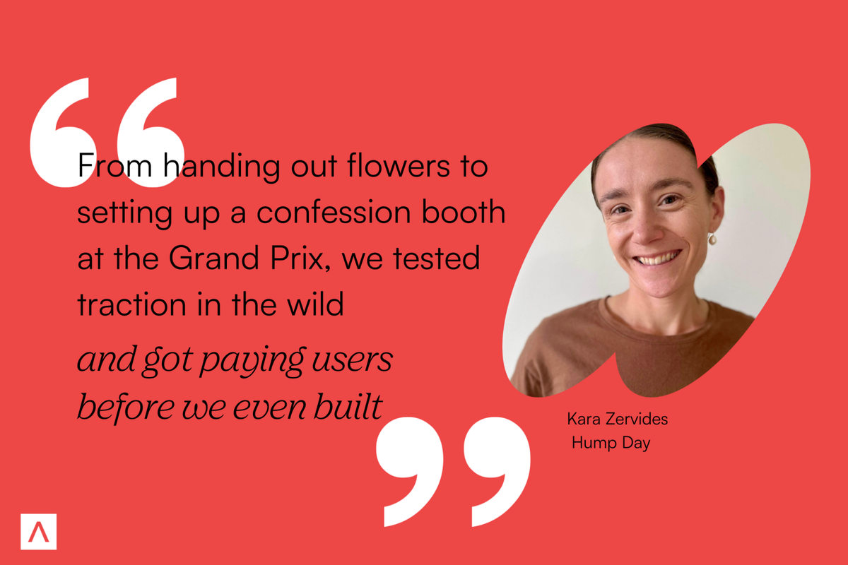 Co-founder and CEO of HumpDay, Kara Zervides, says, "From handing out flowers to setting up a confession booth at the Grand Prix, we tested traction in the wild and got paying users before we even built."