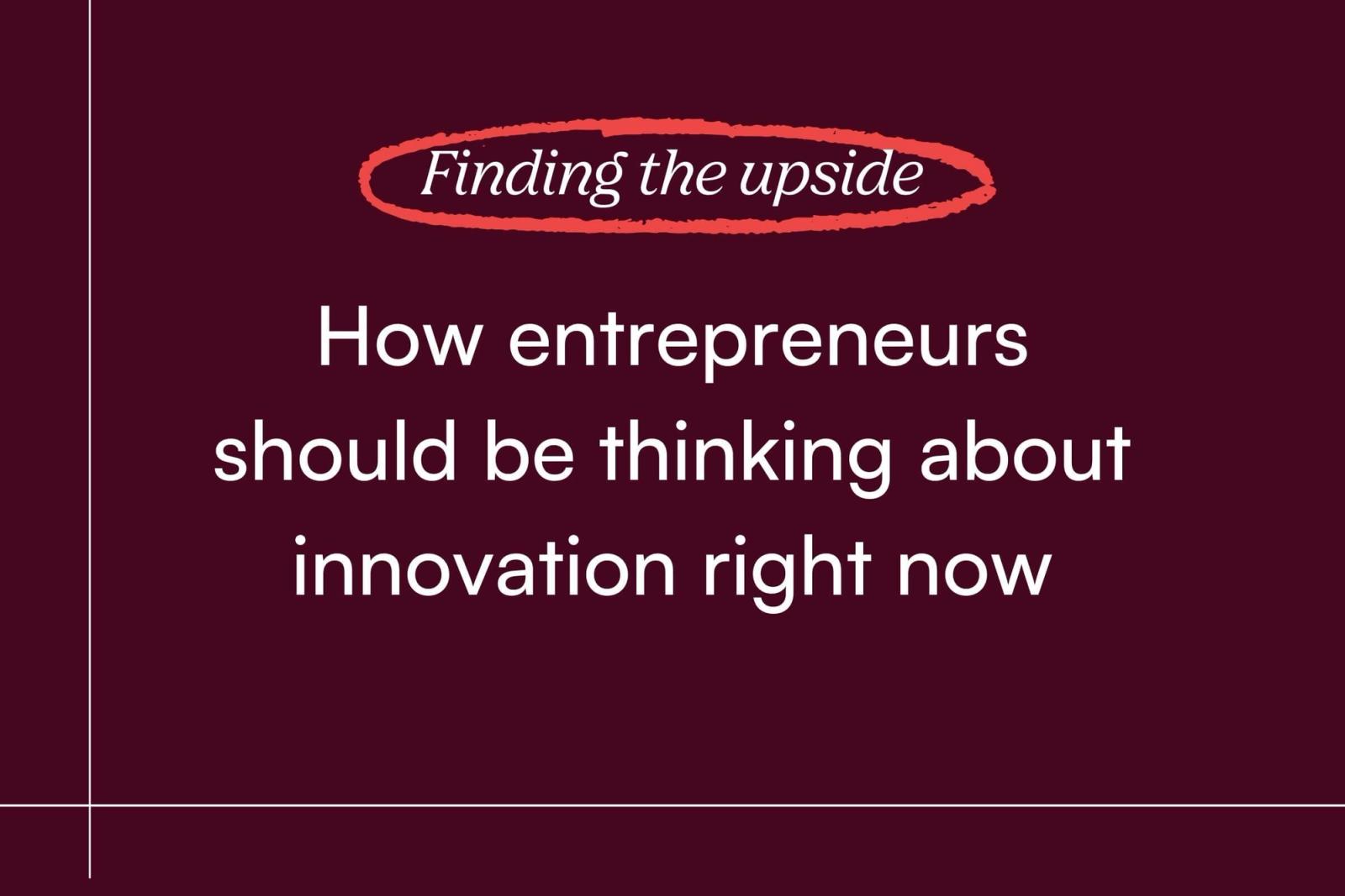 Finding the Upside: How entrepreneurs should be thinking about innovation right now