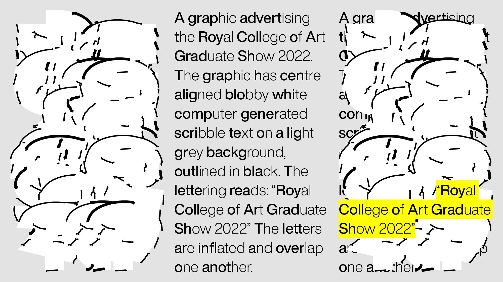 Three graphics on a light grey background (LtoR): White computer generated abstract letterforms.  Text reading: ‘A graphic advertising the Royal College of Art Graduate Show 2022. The graphic has centre aligned blobby white computer generated scribble text on a light grey background, outlined in black. The lettering reads: “Royal College of Art Graduate Show 2022” The letters are inflated and overlap one another’. These two graphics overlapped and yellow highlighted text reading: “Royal College of Art Graduate Show 2022”.