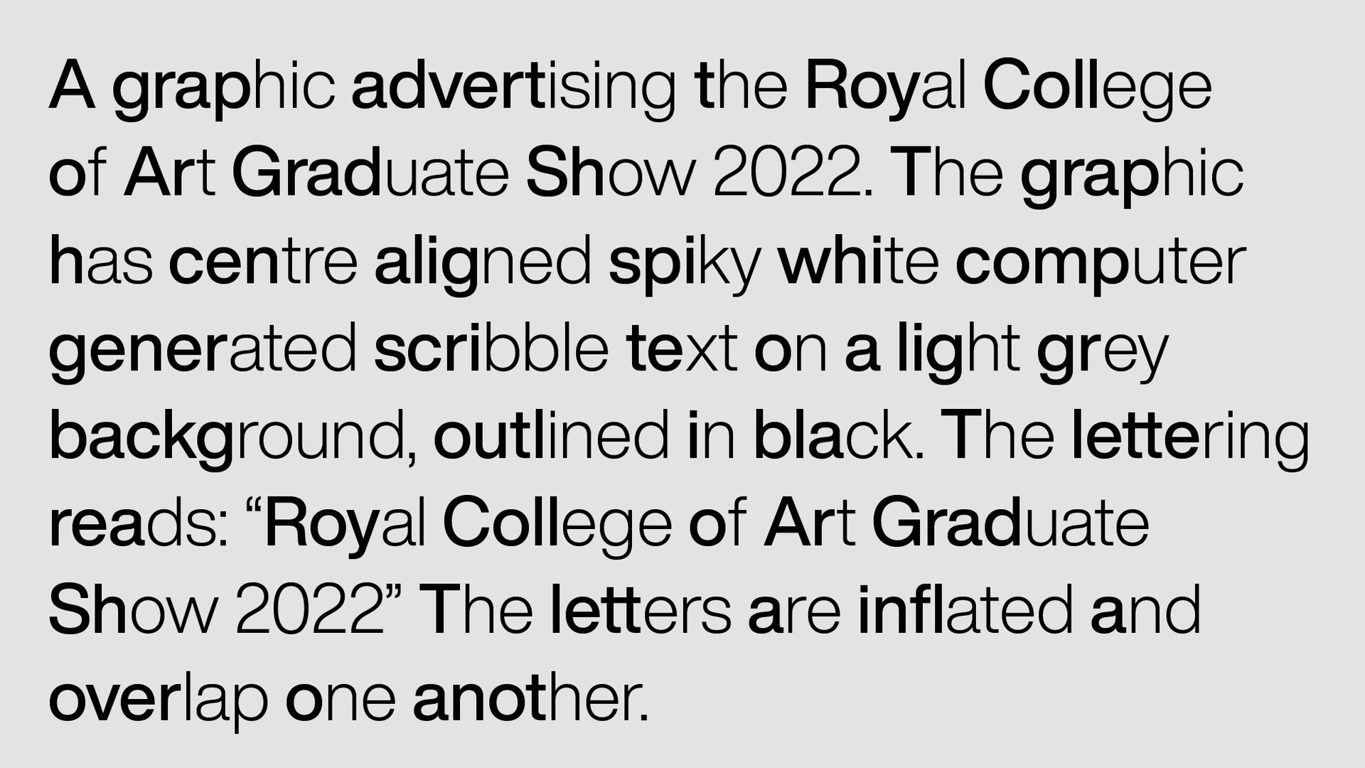 Black text on a light grey background reads: ‘A graphic advertising the Royal College of Art Graduate Show 2022. The graphic has centre aligned spiky white computer generated scribble text on a light grey background, outlined in black. The lettering reads: “Royal College of Art Graduate Show 2022” The letters are inflated and overlap one another.’