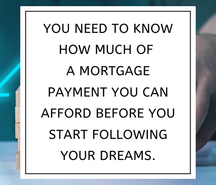 You need to know how much of  a mortgage payment you can afford before you start following your dreams.