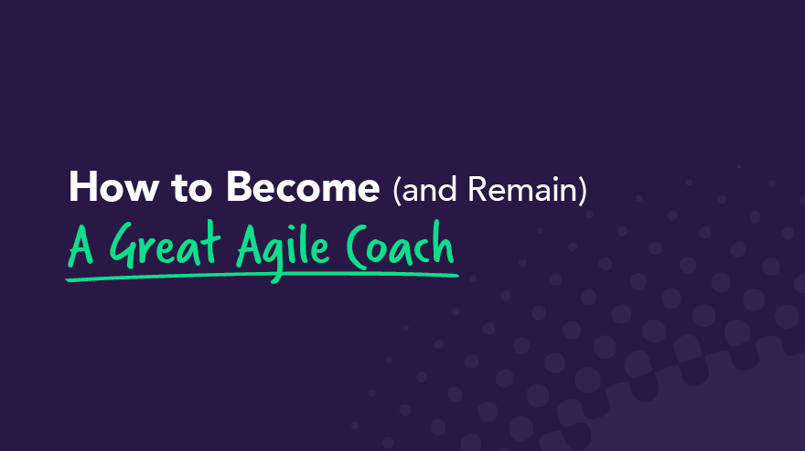How to Become (and Remain) A Great Agile Coach