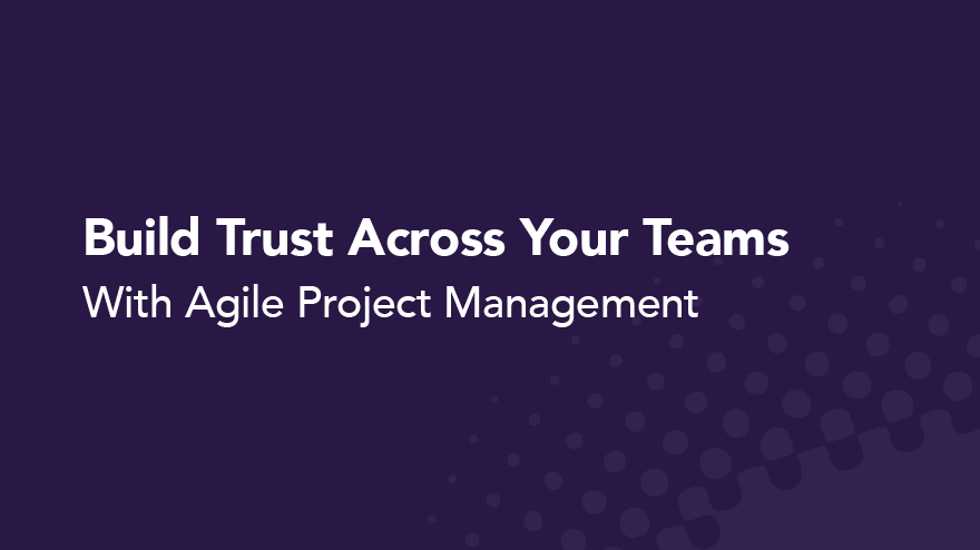 Build Trust Across Your Teams With Agile Project Management