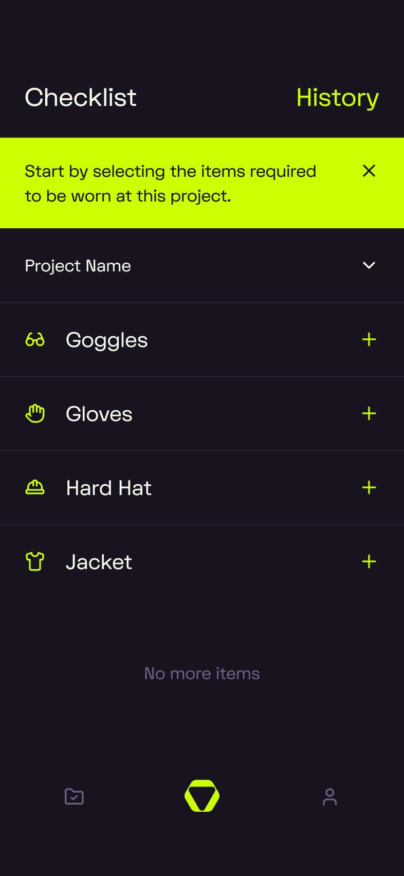 A dark-mode mobile app screen showing a “Checklist” tab (highlighted in white) alongside a “History” tab (in lime green). A bright lime-green banner at the top reads: “Start by selecting the items required to be worn at this project,” with a close × icon on the right. Below, a collapsible “Project Name” field appears with a downward chevron. The checklist includes four items, each with a lime-green icon and a plus (+) button on the right:   - Goggles (with eye icon)   - Gloves (with hand icon)   - Hard Hat (with hard hat icon)   - Jacket (with shirt icon)    At the bottom, centered text reads “No more items” in muted gray. The navigation bar shows three icons: a folder (left), a lime-green hexagonal logo (center), and a user/profile icon (right).