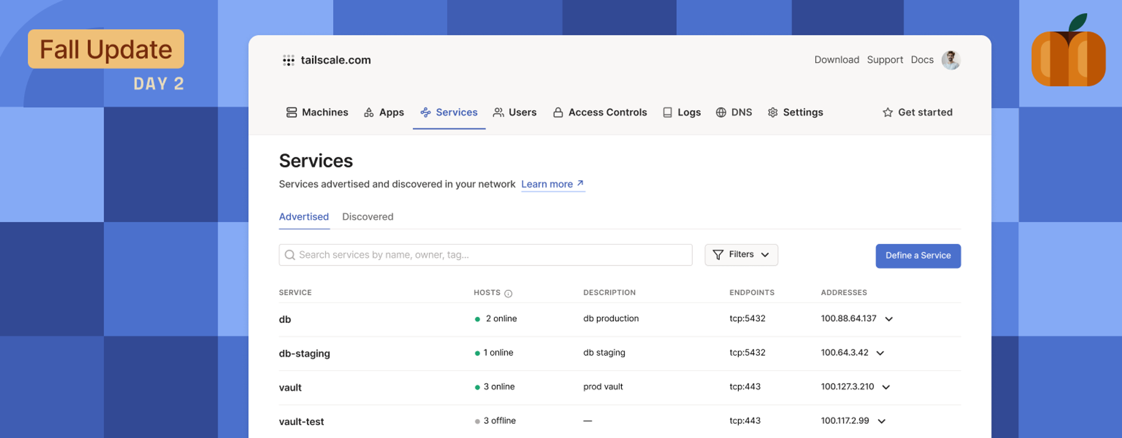 The Tailscale admin console web page, open to a "Services" tab, showing services like "db" and "vault" listed, with Hosts, Description, Endpoints, and Addresses properties listed for each. The page is against a background of tiled blue squares, with a pumpkin-like set of shapes in the upper-right, and "Fall Update: Day 2" in the upper-left.Today we’re excited to announce Tailscale Services, a new way to define available resources on your network and expand the granularity of your access controls to resources that may not have Tailscale installed on them.