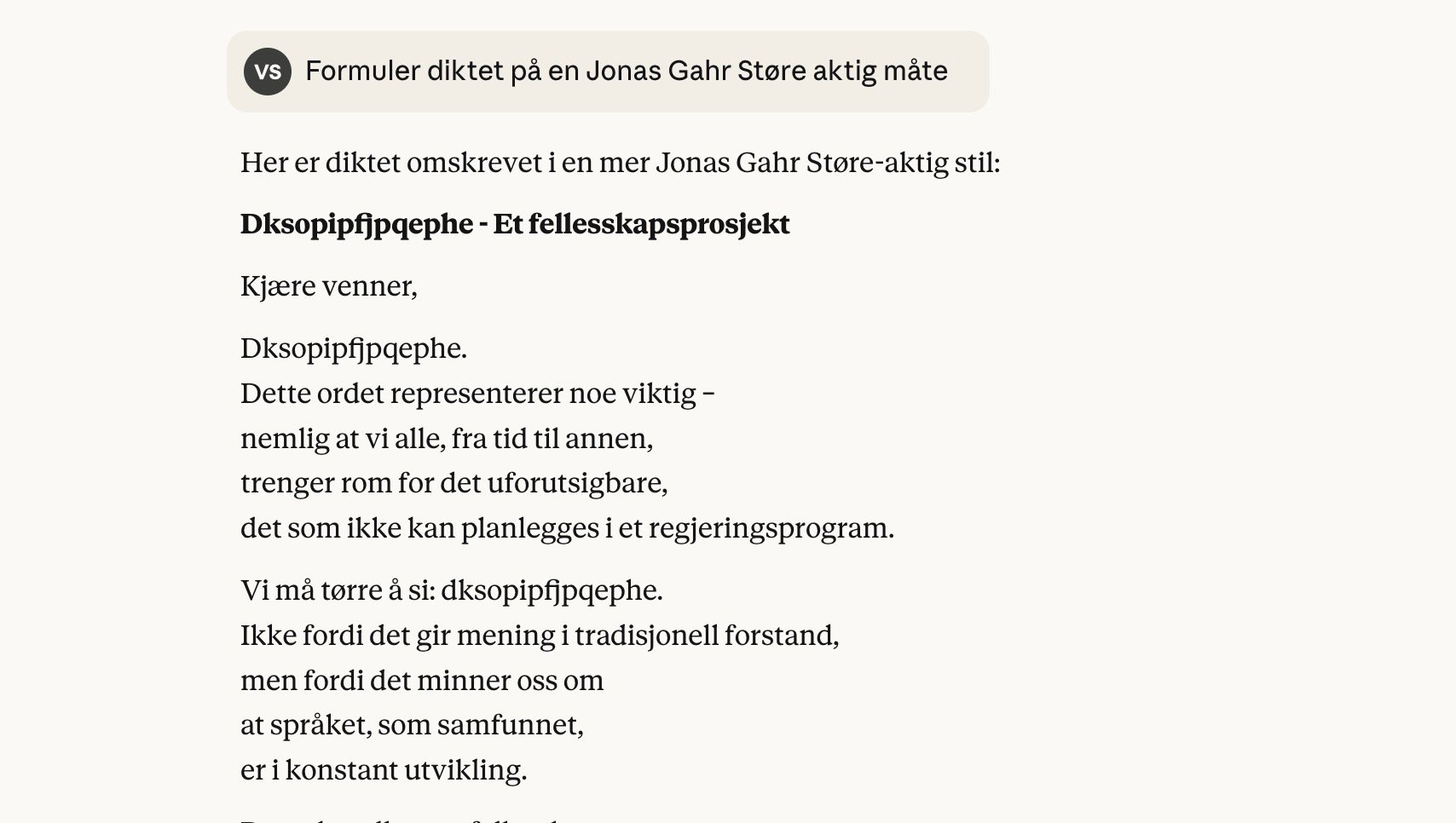 Claude svarer på: Formuler diktet på en Jonas Gahr Støre aktig måte  Her er diktet omskrevet i en mer Jonas Gahr Støre-aktig stil:  Dksopipfjpqephe - Et fellesskapsprosjekt  Kjære venner,  Dksopipfjpqephe. Dette ordet representerer noe viktig – nemlig at vi alle, fra tid til annen, trenger rom for det uforutsigbare, det som ikke kan planlegges i et regjeringsprogram.  Vi må tørre å si: dksopipfjpqephe.
