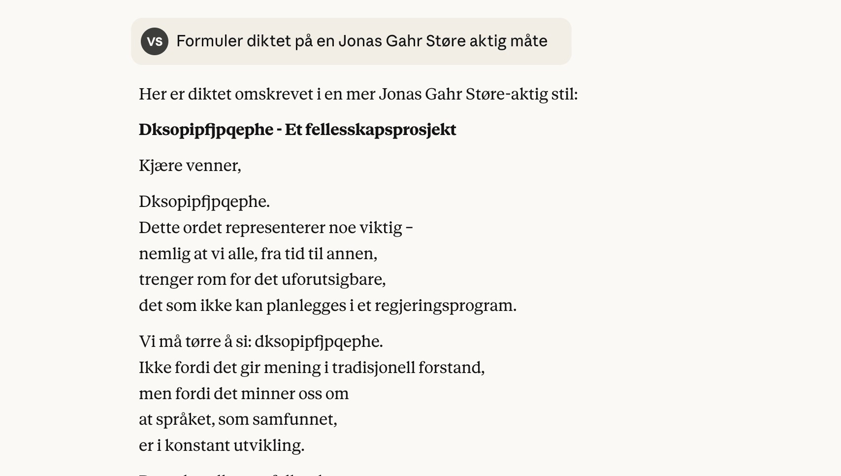 Claude svarer på: Formuler diktet på en Jonas Gahr Støre aktig måte  Her er diktet omskrevet i en mer Jonas Gahr Støre-aktig stil:  Dksopipfjpqephe - Et fellesskapsprosjekt  Kjære venner,  Dksopipfjpqephe. Dette ordet representerer noe viktig – nemlig at vi alle, fra tid til annen, trenger rom for det uforutsigbare, det som ikke kan planlegges i et regjeringsprogram.  Vi må tørre å si: dksopipfjpqephe.