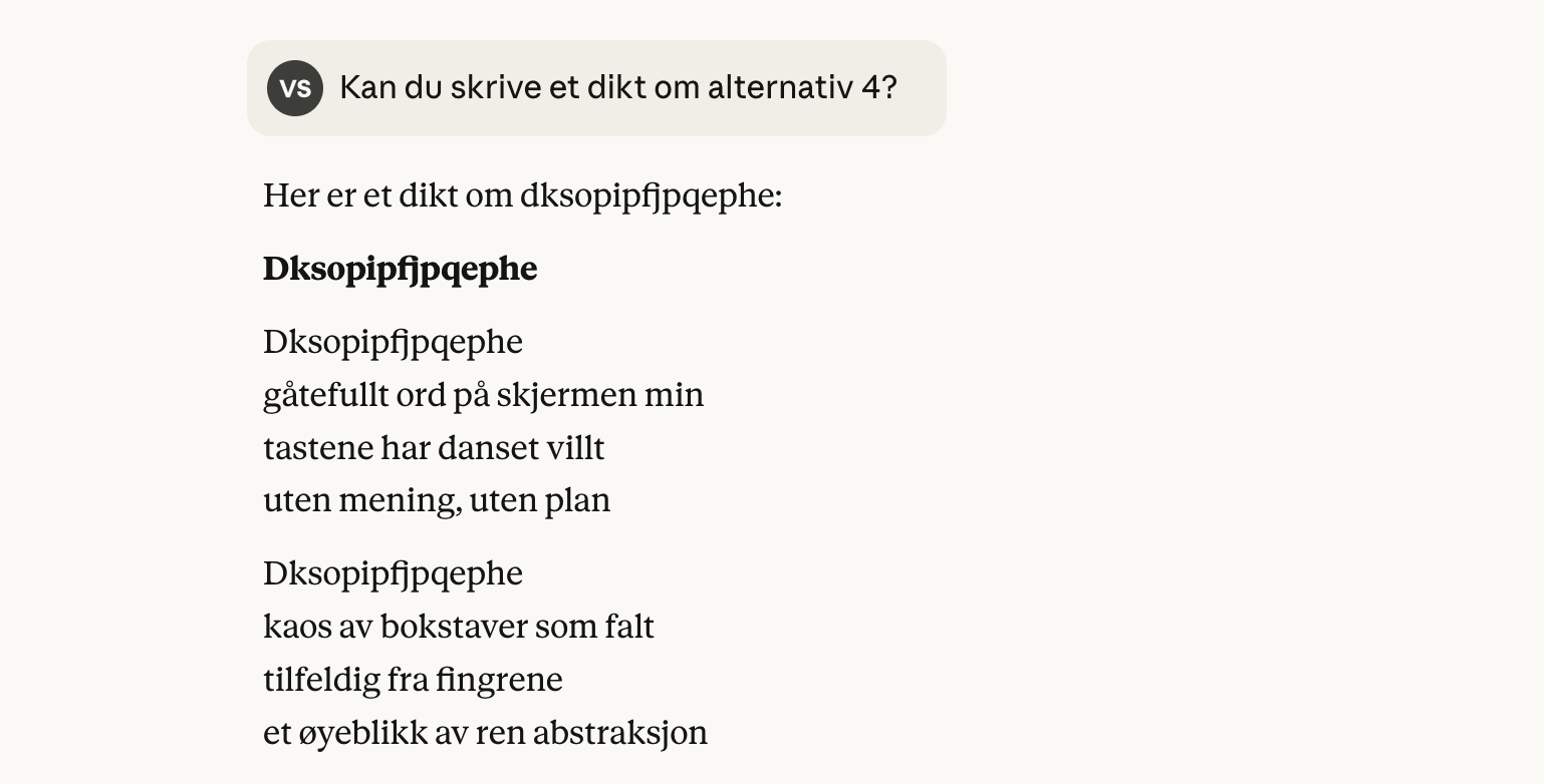 Claude svarer: Kan du skrive et dikt om alternativ 4?  Her er et dikt om dksopipfjpqephe:  Dksopipfjpqephe  Dksopipfjpqephe gåtefullt ord på skjermen min tastene har danset villt uten mening, uten plan  Dksopipfjpqephe kaos av bokstaver som falt tilfeldig fra fingrene et øyeblikk av ren abstraksjon