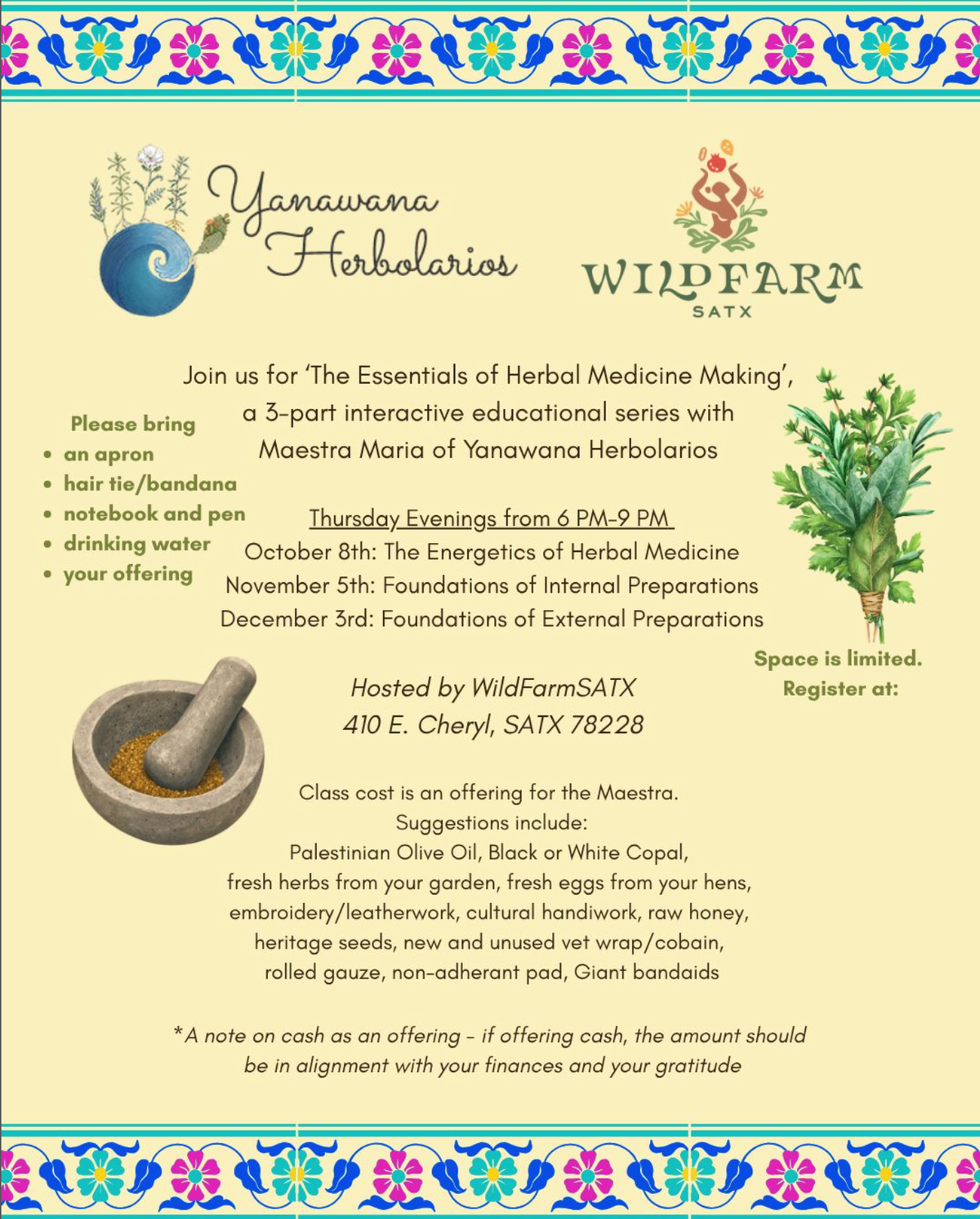 Flyer for The Essentials of Herbal Medicine Making, a three-part series with Maestra Maria of Yanawana Herbolarios, hosted by Wild Farm SATX. Please bring an apron, a hair tie or bandana, a notebook and pen, drinking water and your offering. Suggested offerings include olive oil, copal, fresh herbs or eggs, handiwork, raw honey, heritage seeds and first-aid supplies; cash should be in alignment with your finances and your gratitude.