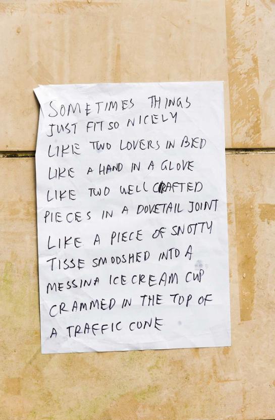 Note reading “SOMETIMES THINGS JUST FIT SO NICELY LIKE TWO LOVERS IN BED LIKE A HAND IN A GLOVE LIKE TWO WELL CRAFTED PIECES IN A DOVETAIL JOINT LIKE A PIECE OF SNOTTY TISSUE SMOOSHED INTO A MESSINA ICE CREAM CUP CRAMMED IN THE TOP OF A TRAFFIC CONE”