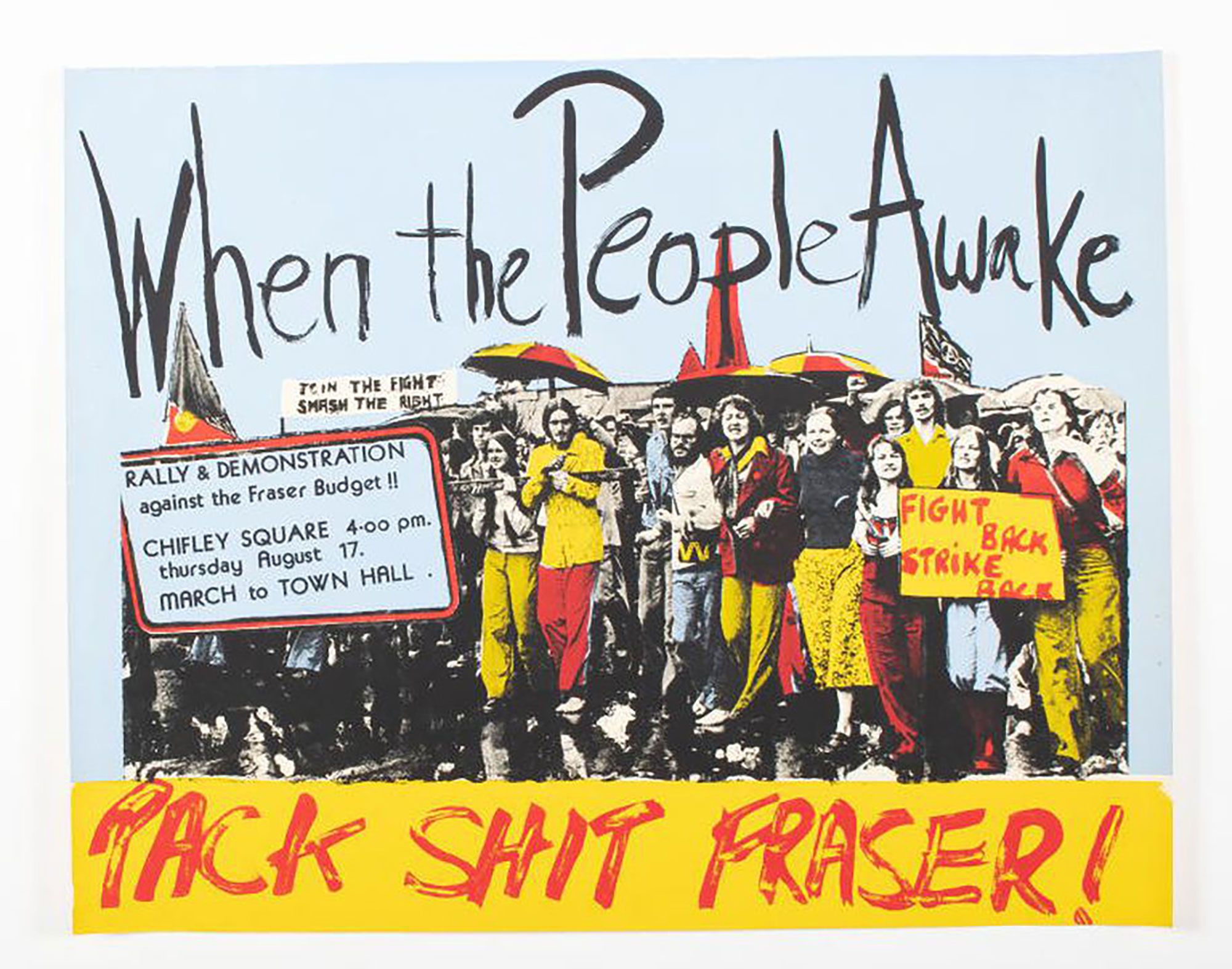 Poster shows photographic screen print of protesters with the slogans: 'When the people awake', 'join the fight / smash the right'; 'Fight back / Strike back' and 'Pack shit Frazer!' Wording includes: 'Rally & demonstration / against the Fraser budget / Chifley Square 4.00 pm / Thursday August 17. / March to Town Hall'.