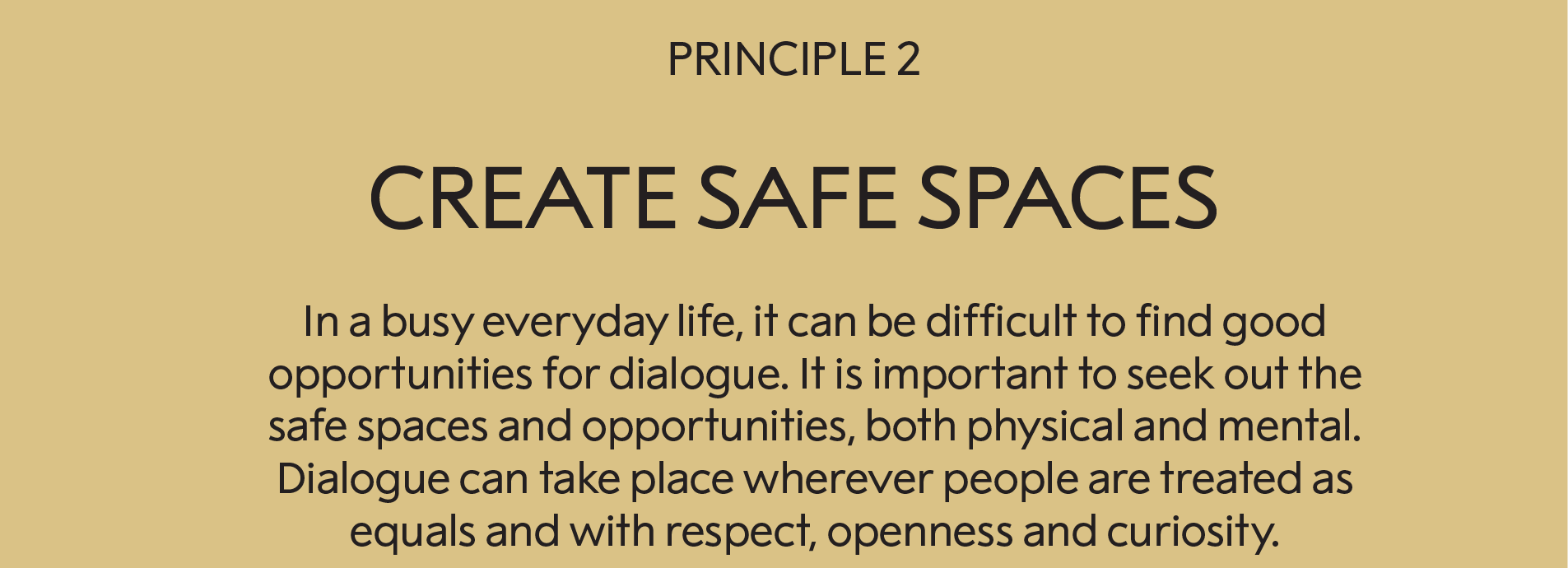 Principle 2: Create safe spaces :  In our busy everyday life, it can be difficult to find good opportunities for dialogue. It is important to seek out the safe spaces and opportunities, both physical and mental in nature. Dialogue can take place wherever people are treated as equals and with respect, openness and curiosity.     
