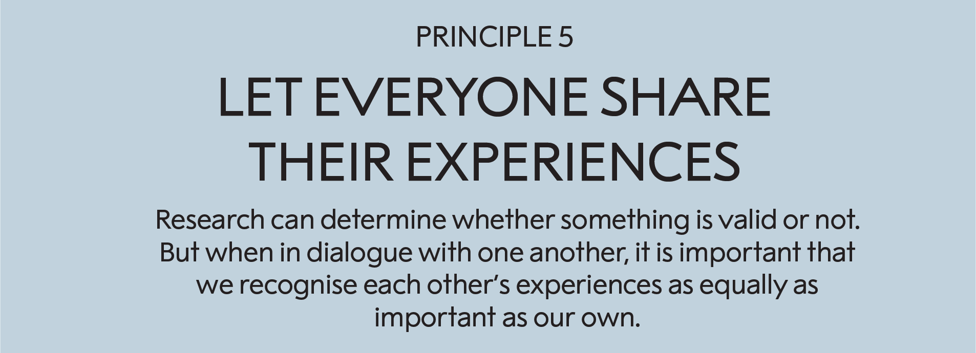 Principle 5: Let everyone share their experiences:   Research can determine whether something is valid or not. But when in dialogue with one another, it is important that we recognise each other’s experiences as equally as important as our own. 