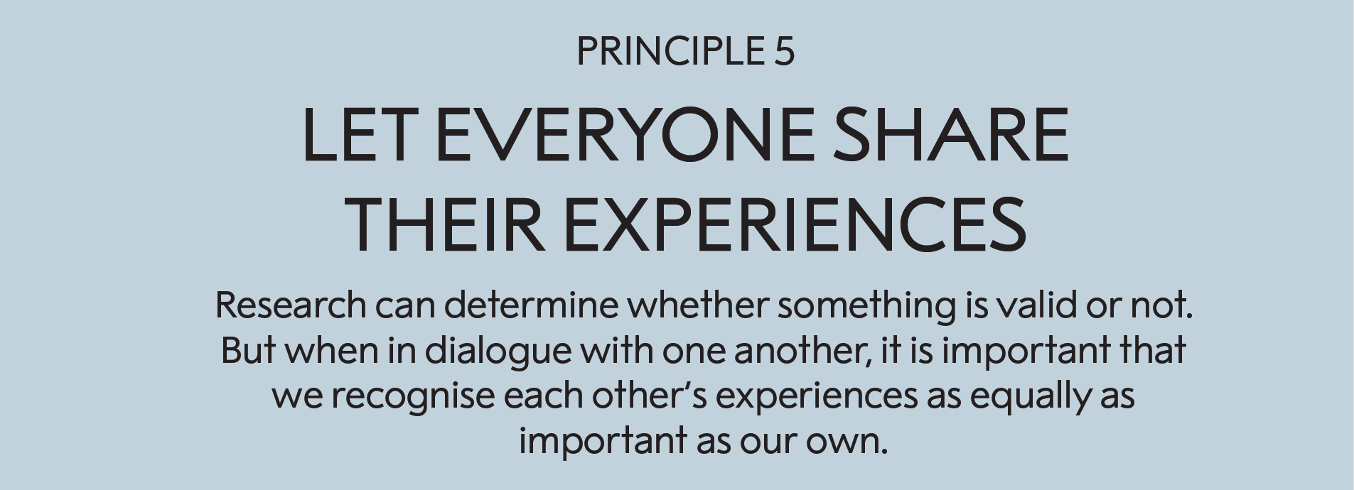 Principle 5: Let everyone share their experiences:   Research can determine whether something is valid or not. But when in dialogue with one another, it is important that we recognise each other’s experiences as equally as important as our own. 