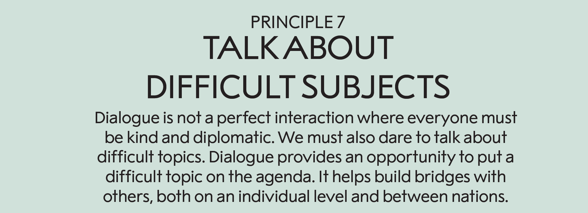 Principle 7: Talk about the difficult topics  : Dialogue is not a perfect interaction in which everyone must be kind and diplomatic. We must also dare to talk about what is difficult. Dialogue provides an opportunity to put a difficult topic on the agenda. It helps us to build bridges with others, both on an individual level and between nations. 
