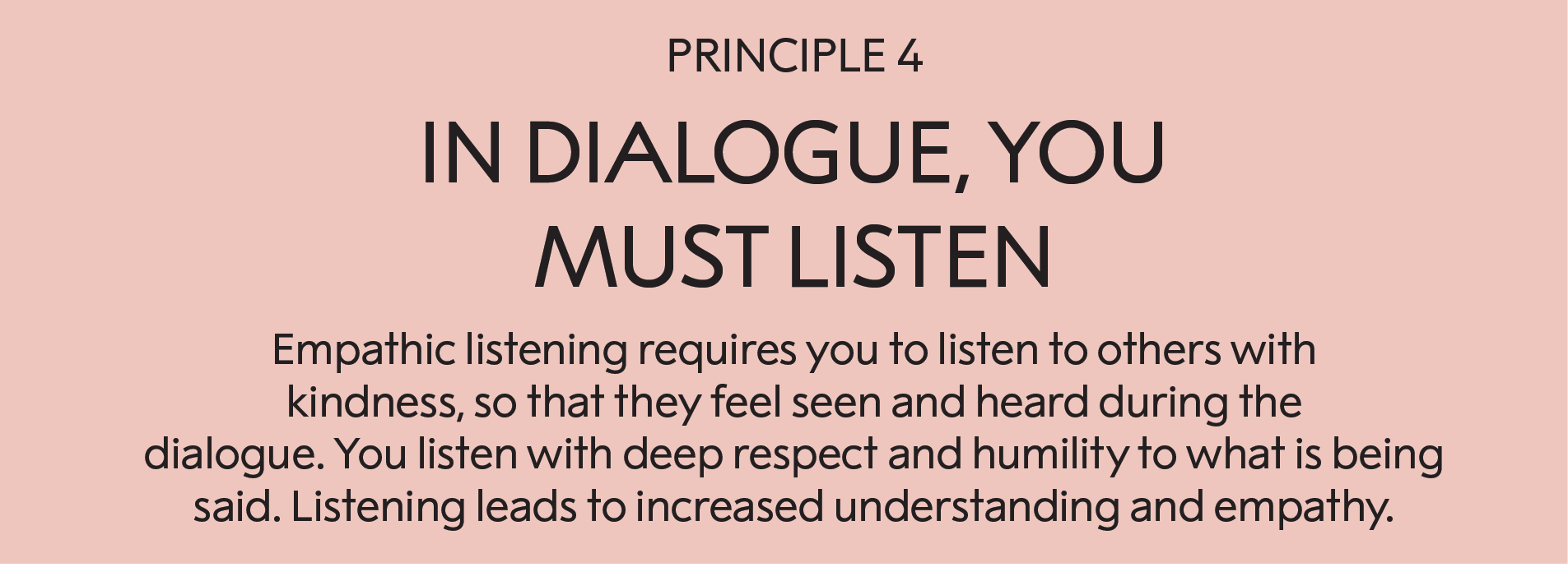 Principle 4: In a dialogue, you must listen :  Empathic listening requires you to listen to other people with kindness, so that they feel seen and heard during the dialogue. You listen with deep respect and humility to what is being said. Listening this way leads to increased understanding and empathy.    