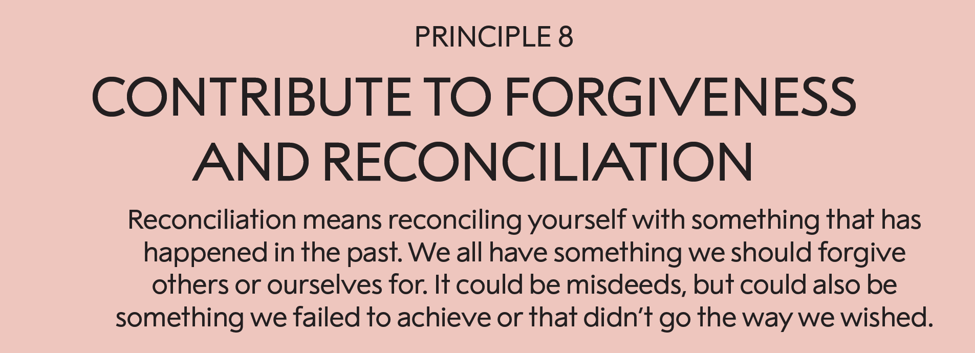 Principle 8: Contribute to forgiveness and reconciliation:   Reconciliation means reconciling yourself with something that has happened in the past. We all have something we should forgive others or ourselves for. This may be misdeeds, but can also be something we failed to achieve or that didn’t go the way we wished.       