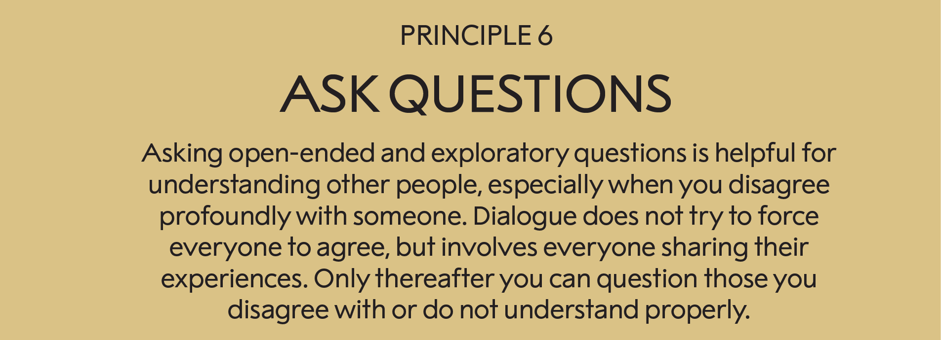 Principle 6: Ask questions  : Asking open-ended and exploratory questions is helpful for understanding other people, especially when you disagree profoundly with someone. Dialogue does not try to force everyone to agree, but does involve everyone sharing their experiences. This allows you to question those you disagree with or do not understand properly. Well-formulated questions can be crucial.    