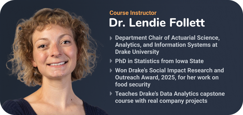 Course instructor Dr. Lendie Follett against a dark background. Text lists her role as department chair of actuarial science, analytics, and information systems at Drake University, her PhD in statistics from Iowa State, her 2025 Drake Social Impact Research and Outreach Award for food security work, and her teaching of Drake's data analytics capstone course.