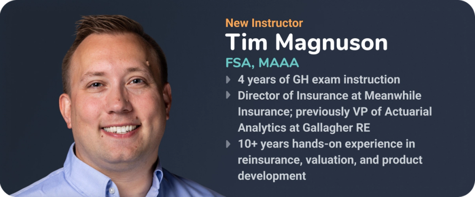 Headshot and credentials for new instructor Tim Magnuson, FSA, MAAA. Bullet points highlight 4 years of GH exam instruction, his role as Director of Insurance at Meanwhile Insurance (previously VP of Actuarial Analytics at Gallagher RE), and 10+ years of hands-on experience in reinsurance, valuation, and product development.