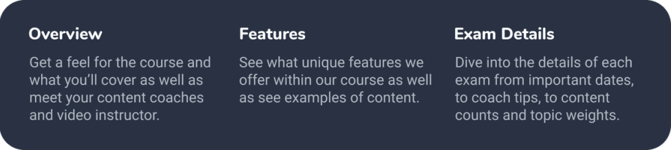 Overview Get a feel for the course and what you'll cover as well as meet your content coaches and video instructor. Features See what unique features we offer within our course as well as see examples of content. Exam Details Dive into the details of each exam from important dates, to coach tips, to content counts and topic weights.