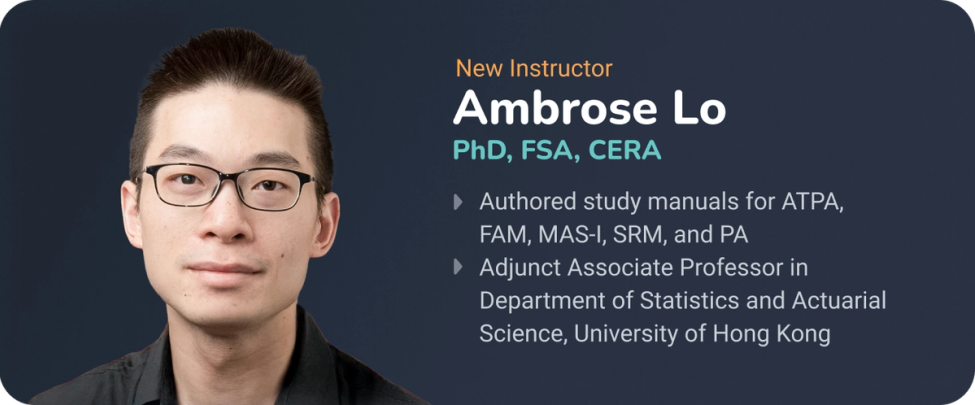 New Instructor: Ambrose Lo, PhD, FSA, CERA. Authored study manuals for ATPA, FAM, MAS-I, SRM, and PA Adjunct Associate Professor in Department of Statistics and Actuarial Science, University of Hong Kong