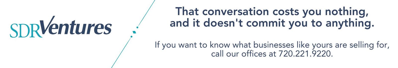 That conversation costs you nothing, and it doesn't commit you to anything.  If you want to know what businesses like yours are selling for, call our offices at 720.221.9220.