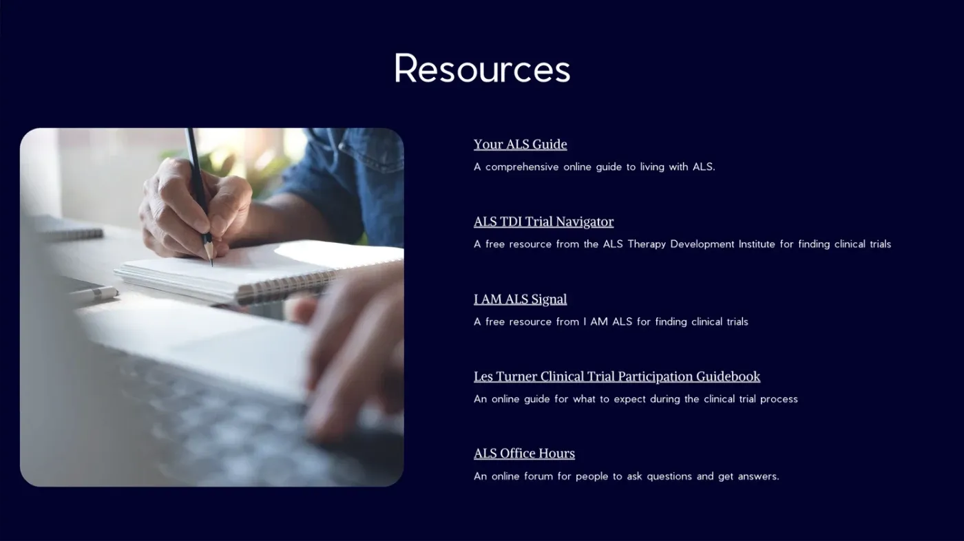 Slide: Resources. Your ALS Guide, ALS TDI Trial Navigator, I AM ALS Signal, Les Turner Clinical Trial Participation Guidebook and ALS Office Hours.