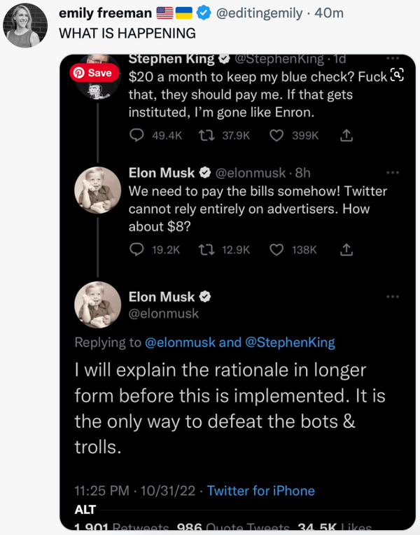 Emily Freeman posts a WHAT IS HAPPENING in response to a Twitter thread with Elon Musk and Stephen King. Stephen King says "$20 a month to keep my blue check? Fuck that, they should pay me. If that gets instituted, I'm gone like Enron." Elon replies, "We need to pay the bills somehow! Twitter cannot rely entirely on advertisers. How about $8? I will explain the rationale in longer form before this is implemented. It is the only way to defeat the bots & trolls."