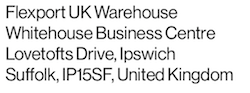 Sample Ship From warehouse address: Flexport UK Warehouse, Whitelofts Business Centre, Lovetofts Drive, Ipswich, Suffolk, IP15SF, United Kingdom.