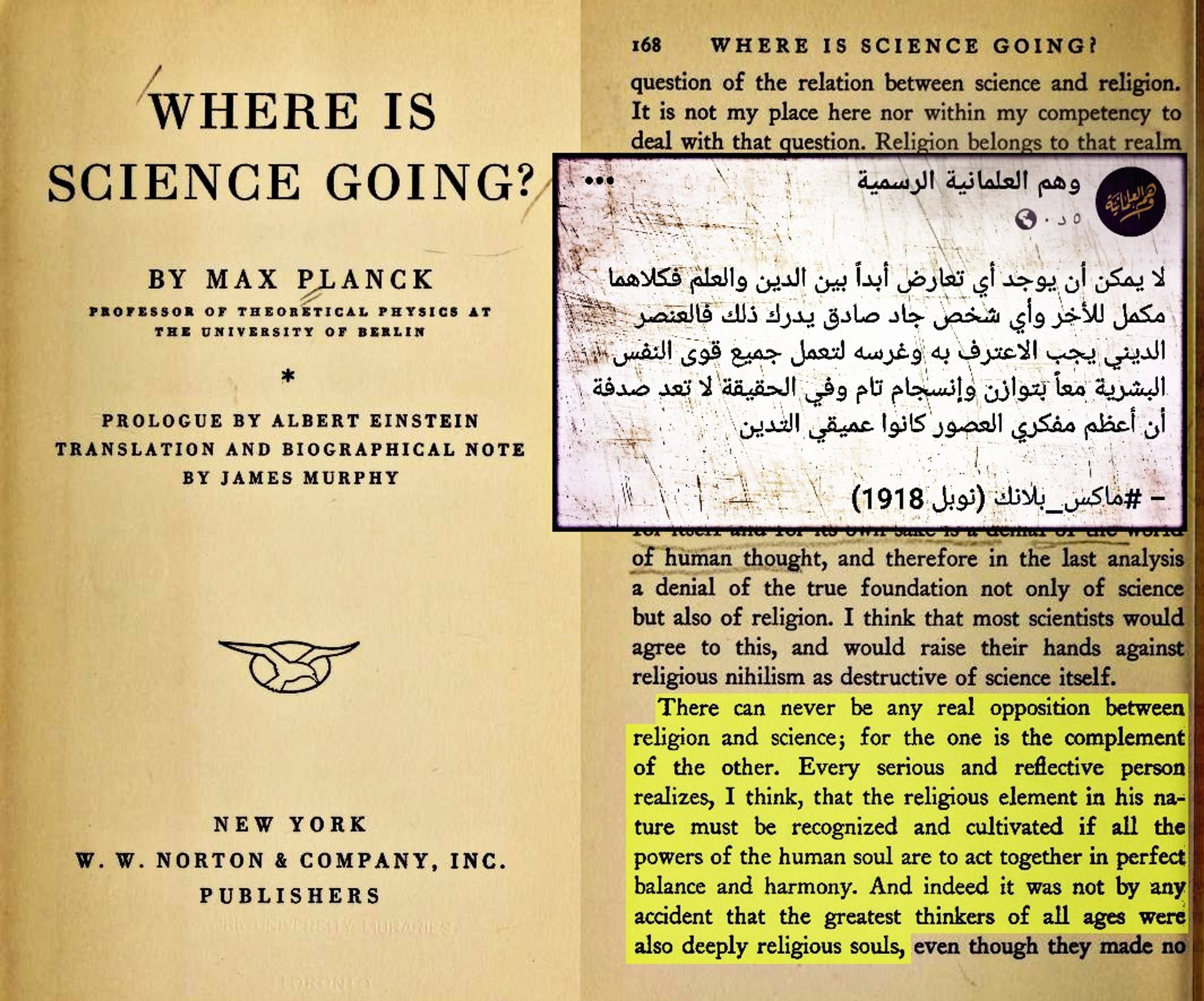 يقول ماكس بلانك عالم الفيزياء الألماني ومؤسس نظرية الكم، وأحد أهم فيزيائيّ القرن العشرين والحاصل على جائزة نوبل في الفيزياء: "لا يُمكن أن يُوجد أبدًا أي تعارض بين الدين والعِلم، بل كل مِنهم مُكملٌ للآخر، وأعتقد أن أي شخص جاد وصادق يُدرك ذلك، وذلك لأن العنصر الإيماني في طبيعته سيظهر حتمًا معًا بكل اتزان وتناسق، وفي الحقيقة لا يُعد مِن الصدفة أن أعظم المفكرين في كل العصور كانوا نفوسًا ذات إيمان كبير"